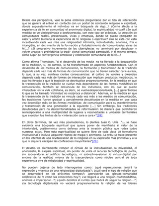 Desde esa perspectiva, vale la pena entonces preguntarse por el tipo de interacción
que se genera al entrar en contacto con un portal de contenido religioso o espiritual,
donde supuestamente el individuo va en búsqueda de algo...! ¿Cómo afecta a la
experiencia de fe en comunidad el anonimato digital, la espiritualidad virtual? ¿En qué
medida se ve deslegitimada o desfavorecida, con este tipo de prácticas, la creación de
comunidades reales, presenciales, vivas y emotivas, donde se puede compartir en
calor y afecto humano la experiencia de fe religiosa o espiritual? ¿No se está con esto
incentivando cada vez más una religiosidad intimista, individualista, anónima, fría e
intangible, en detrimento de la formación y fortalecimiento de ‘comunidades vivas de
fe’...? ¿El progresivo incremento de las ciberiglesias no terminará por desplazar y
volver arcaica y prehistórica la tradi- cional comunidad parroquial, y el mismo templo,
como lugar de convergencia simbólica y celebración comunitaria de la fe...?

Como afirma Thompson, “si el desarrollo de los media no ha llevado a la desaparición
de la tradición, sí, en cambio, la ha transformado en aspectos fundamentales. Con el
desarrollo de los medios de comunicación, la formación y transmisión de la tradición
depende cada vez más de formas de comunicación que no tienen carácter cara-a-cara,
lo que, a su vez, conlleva ciertas consecuencias: el cultivo de valores y creencias
depende cada vez más de formas de interacción que implican productos mediáticos, lo
cual ha llevado a que la tradición se desritualice progresivamente. En la medida en que
la transmisión de la tradición se vuelve más dependiente de las formas mediáticas de
comunicación, también se desvincula de los individuos, con los que se puede
interactuar en la vida cotidiana, es decir, se vuelvedespersonalizada, [...] generándose
lo que se ha llamado ‘intimidad no recíproca a distancia’. Además, en la medida en que
la transmisión de la tradición se vincula cada vez más a los medios de comunicación,
las tradiciones fueron gradual y parcialmente desubicadas en la medida en que cada
vez dependían más de las formas mediáticas de comunicación para su mantenimiento
y transmisión de una generación a la siguiente [...] Sin embargo, las tradiciones
desubicadas pero no desterritorializadas se reformularon de manera que permitieron
reincorporarse a una multiplicidad de lugares y reconectadas a unidades territoriales
que excedían los límites de la <interacción cara a cara>”[28].

En otros términos, tal vez más posmodernos, lo plantea Juan C. Uhía: “... se hace
evidente una búsqueda espiritual que quiere poner de manifiesto el valor de la
interioridad, posiblemente como defensa ante la invasión pública que rodea todos
nuestros actos. Pero esta espiritualidad se quiere libre de toda clase de formalismo
institucional e incluso adquiere ribetes de magia y animismo. La tribu se hace presente
en los intentos de una revitalización de lo religioso en su expresión más primitiva y a la
que ni siquiera escapan las confesiones mayoritarias”[29].

El desafío es ciertamente romper el círculo de la individualidad, la privacidad, el
anonimato, la asepsia espiritual, sin perder de vista el recurso tecnológico de punta,
sin sobrevalorar el artificio tecnológico, ni sobredimensionar lo virtual-digital por
encima de la realidad misma de la trascendencia como núcleo central de toda
experiencia viva de religiosidad y espiritualidad.

No pueden dejarse de lado interrogantes como: ¿qué repercusiones tendrá la
expresión y vivencia de una religiosidad digitalizada?; ¿cuál será el tipo de religión que
se desarrollará en los próximos tiempos?; ¿persistirán las iglesias-comunidad
celebrativa de fe como las conocemos hoy?; ¿se llegará a una religión multimediática,
anónina e impersonal...?; ¿quién decidirá el rumbo que habrá de seguir la religión...?;
¿la tecnología digitalizada no vaciará progresivamente la religión de los bienes
 