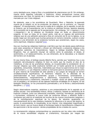 como ideología pura, niega a Dios y la posibilidad de relacionarse con El. Sin embargo,
inserta otros aspectos culturales e históricos, ofrece perspectivas nuevas para
relacionarse con Dios. En opinión de J. Habermas, esta "nueva intrans- parencia" está
marcada por una ‘crisis religiosa’.

No obstante, pese a los pronósticos de Feuerbach, Marx y Nietzche, la esperada
muerte de la religión no se ha producido. Se observa, por el contrario, un "resurgir
religioso". El resurgimiento, más que la vuelta de lo religioso, de lo sagrado, la sed por
el misterio, por la trascendencia, por la mística en distintas formas, aparece después
de la exclusión de lo sagrado por la secularización. Sin embargo, “el <<regreso>> o el
<<despertar>> de lo religioso en Occidente exige sin duda un discernimiento
exigente. Si bien se trata, en la mayor parte, más de un regreso del sentimiento
religioso que de una adhesión personal a Dios en comunión de fe con la Iglesia, no se
puede negar por otra parte que muchas personas en número creciente, vuelven a estar
atentos a una dimensión de la existencia humana que caracterizan, según los casos,
como espiritual, religiosa o sagrada”[11].

Hoy son muchas las religiones históricas o del libro que han ido dando pasos definitivos
para estar presentes en Internet y ofrecer así información y presencia religiosa a los
navegantes sedientos de trascendencia. Según la teóloga brasileña María Clara
Bingemer, hay un aparente resurgir de valores como la gratuidad, el deseo, el
sentimiento, y el redescubrimiento, en una dimensión, de la naturaleza y la relación
del hombre con el planeta.

En esa misma línea, el teólogo jesuita Alberto Parra, percibe que "asistimos hoy a una
explosión del entusiasmo religioso. Si bien es cierto que ha muerto el dios de la
metafísica, el dios de las gramáticas deístas, es incuestionable la constatación de un
resurgir religioso que debe explicarse también por el hastío general de la sociedad
capitalista, consumista, hedonista, materialista que intuye la supervivencia de lo mejor
de lo humano (...). Las religiones vuelven a insinuarse para la conciencia general como
la gran reserva de humanidad de este planeta y sus juegos de lenguaje se tornan
arrolladoramente significativos. El fenómeno religioso en la alborada de la
postmodernidad se hace incontenible: grupos y movimientos, carismatismos y
pentecostalismos, neognosticismos y satanismos, nuevoerismo y milenarismo,
reencarnacionismo y esoterismo, naturismo y multipli- cación de iglesias libres, junto
con la pesadez y el cansancio de las iglesias históricas encalladas en el dogma, en las
teologías filosóficas, en los preciosismos gramaticales y en la férrea y desconcertante
disciplina (...) "[12].

Según observadores expertos, asistimos a una presencialización de lo sagrado en el
ámbito secular. Una sensibilidad mística, difusa y ecléctica, basada en elementos de la
tradición cristiana, junto con referencias orientales, cósmicas, herméticas, psicológicas
y humanistas, componen el nuevo culto de contornos difusos y afiliación fluida y
cambiante que está en el trasfondo de muchos de los nuevos movimientos religiosos y
de la reconfiguración espiritual de la época. Se advierte igualmente un
reencantamiento de la vida cotidiana mediante la referencia a lo oscuro del destino, la
suerte, lo sorprendente, lo inexplicable, la luz interior. Una religiosidad magnificada y
de tono menor, que se mueve desde el horóscopo hasta el maravillosismo milagrero de
las apariciones o de las sorpren- dentes propiedades de los cristales de cuarzo.

La recomposición religiosa contemporánea se caracteriza por los retos más evidentes
de la nueva sensibilidad religiosa al cristianismo, marcados por rasgos tan
 