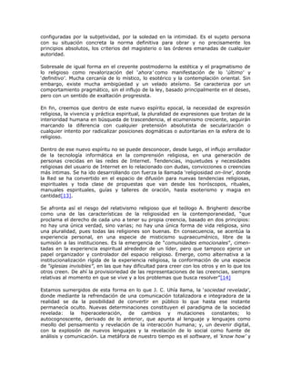 configuradas por la subjetividad, por la soledad en la intimidad. Es el sujeto persona
con su situación concreta la norma definitiva para obrar y no precisamente los
principios absolutos, los criterios del magisterio o las órdenes emanadas de cualquier
autoridad.

Sobresale de igual forma en el creyente postmoderno la estética y el pragmatismo de
lo religioso como revalorización del ‘ahora’ como manifestación de lo ‘último’ y
‘definitivo’. Mucha cercanía de lo místico, lo esotérico y la contemplación oriental. Sin
embargo, existe mucha ambigüedad y un velado ateísmo. Se caracteriza por un
comportamiento pragmático, sin el influjo de la ley, basado principalmente en el deseo,
pero con un sentido de exaltación progresista.

En fin, creemos que dentro de este nuevo espíritu epocal, la necesidad de expresión
religiosa, la vivencia y práctica espiritual, la pluralidad de expresiones que brotan de la
interioridad humana en búsqueda de trascendencia, el ecumenismo creciente, seguirán
marcando la diferencia con cualquier pretensión absolutista de secularización o
cualquier intento por radicalizar posiciones dogmáticas o autoritarias en la esfera de lo
religioso.

Dentro de ese nuevo espíritu no se puede desconocer, desde luego, el influjo arrollador
de la tecnología informática en la comprensión religiosa, en una generación de
personas crecidas en las redes de Internet. Tendencias, inquietudes y necesidades
religiosas del usuario de Internet en lo relacionado con dudas, convicciones o creencias
más íntimas. Se ha ido desarrollando con fuerza la llamada ‘religiosidad on-line’, donde
la Red se ha convertido en el espacio de difusión para nuevas tendencias religiosas,
espirituales y toda clase de propuestas que van desde los horóscopos, rituales,
manuales espirituales, guías y talleres de oración, hasta esoterismo y magia en
cantidad[13].

Se afronta así el riesgo del relativismo religioso que el teólogo A. Brighenti describe
como una de las características de la religiosidad en la contemporaneidad, “que
proclama el derecho de cada uno a tener su propia creencia, basado en dos principios:
no hay una única verdad, sino varias; no hay una única forma de vida religiosa, sino
una pluralidad, pues todas las religiones son buenas. En consecuencia, se acentúa la
experiencia personal, en una especie de misticismo supraecuménico, libre de la
sumisión a las instituciones. Es la emergencia de “comunidades emocionales”, cimen-
tadas en la experiencia espiritual alrededor de un líder, pero que tampoco ejerce un
papel organizador y controlador del espacio religioso. Emerge, como alternativa a la
institucionalización rígida de la experiencia religiosa, la conformación de una especie
de “iglesias invisibles”, en las que hay dificultad para creer con los otros y en lo que los
otros creen. De ahí la provisioriedad de las representaciones de las creencias, siempre
relativas al momento en que se vive y a los problemas que busca resolver”[14]

Estamos sumergidos de esta forma en lo que J. C. Uhía llama, la ‘sociedad revelada’,
donde mediante la refrendación de una comunicación totalizadora e integradora de la
realidad se da la posibilidad de convertir en público lo que hasta ese instante
permanecía oculto. Nuevas determinaciones constituyen el paradigma de la sociedad
revelada: la hiperaceleración, de cambios y mutaciones constantes; lo
autocognoscente, derivado de lo anterior, que apunta al lenguaje y lenguajes como
meollo del pensamiento y revelación de la interacción humana; y, un devenir digital,
con la explosión de nuevos lenguajes y la revelación de lo social como fuente de
análisis y comunicación. La metáfora de nuestro tiempo es el software, el ‘know how’ y
 
