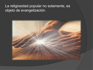 La religiosidad popular no solamente, es
objeto de evangelización.
 