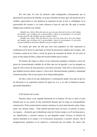 11
Por otro lado, los ritos de ofertorio están configurados cristianamente por la
presentación eucarística de ofrendas, en la que el hombre reconoce que sólo puede dar de lo
recibido, apareciendo en esta dinámica la esperanza de que el don se multiplique en la
generosidad del receptor y así todos alcancen el pan de cada día. He aquí la oración
litúrgica que confirma este sentido:
Bendito seas, Señor, Dios del universo, por este pan, fruto de la tierra y del trabajo
del hombre, que recibimos de tu generosidad y ahora te presentamos; él será para
nosotros pan de vida. Bendito seas por siempre, Señor.
Bendito seas, Señor, Dios del universo, por este vino, fruto de la vid y del trabajo
del hombre, que recibimos de tu generosidad y ahora te presentamos; él será para
nosotros bebida de salvación. Bendito seas por siempre, Señor.
No estaría, por tanto, de más que estos ritos populares no sólo expresaran la
exuberancia de la tierra en cada lugar en forma de presunción orgullosa de lo propio, sino
el destino común de los frutos a través de gestos de comunión de bienes. Es así como el
gesto se hace digno de Dios y digno del mismo hombre que lo realiza.
El misterio del origen se ofrece en las expresiones populares cristianas a través de
gestos de reconocimiento confiado de un Dios que nos ha querido y nos ha otorgado un
lugar de vida a través de unas personas y una tierra concretas. Todo ello es una invitación a
que también nosotros demos espacio y vida a otros. Reconocimiento, gratitud y solidaridad
asoman buscando vida en estos gestos de la religiosidad popular.
En ellos, como en los que analizaremos a continuación, puede verse que lo que les
da relevancia es la experiencia interior de quien los vive, y no sólo su dinámica externa,
que puede degradarlos.
b) El misterio de la carne.
Pasemos ahora a una segunda dimensión de lo humano. No hay ni amor ni odio
humano que no sea carnal, no hay sentimiento humano que no tenga su correspondiente
somatización. Todo acontecimiento interior conmueve la carne hasta hacerla cantar, llorar,
gritar, reír, abrazar, bailar… Toda relación personal tiene sus fotos, su canción, su paseo,
sus regalos… elementos que la identifican como tal. Somos cuerpo y en él nos buscamos y
nos identificamos a nosotros mismos en una biografía carnal. Vivimos el misterio de
nuestra identidad en el cuerpo y en él buscamos alcanzarnos a nosotros mismos. Sin él
desaparecemos, perdemos el ser expresivo y relacional que nos define. No somos sólo
 