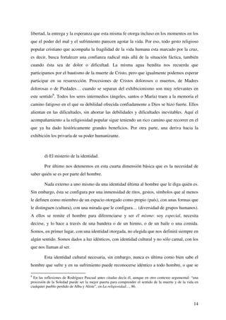 14
libertad, la entrega y la esperanza que esta misma fe otorga incluso en los momentos en los
que el poder del mal y el sufrimiento parecen agotar la vida. Por eso, todo gesto religioso
popular cristiano que acompaña la fragilidad de la vida humana esta marcado por la cruz,
es decir, busca fortalecer una confianza radical más allá de la situación fáctica, también
cuando ésta sea de dolor o dificultad. La misma agua bendita nos recuerda que
participamos por el bautismo de la muerte de Cristo, pero que igualmente podemos esperar
participar en su resurrección. Procesiones de Cristos dolorosos o muertos, de Madres
dolorosas o de Piedades… cuando se separan del exhibicionismo son muy relevantes en
este sentido8
. Todos los seres intermedios (ángeles, santos o María) traen a la memoria el
camino fatigoso en el que su debilidad ofrecida confiadamente a Dios se hizo fuerte. Ellos
alientan en las dificultades, sin ahorrar las debilidades y dificultades inevitables. Aquí el
acompañamiento a la religiosidad popular sigue teniendo un rico camino que recorrer en el
que ya ha dado históricamente grandes beneficios. Por otra parte, una deriva hacia la
exhibición los privaría de su poder humanizante.
d) El misterio de la identidad.
Por último nos detenemos en esta cuarta dimensión básica que es la necesidad de
saber quién se es por parte del hombre.
Nada externo a uno mismo da una identidad última al hombre que le diga quién es.
Sin embargo, ésta se configura por una inmensidad de ritos, gestos, símbolos que al menos
le definen como miembro de un espacio otorgado como propio (país), con unas formas que
le distinguen (cultura), con una mirada que le configura… (diversidad de grupos humanos).
A ellos se remite el hombre para diferenciarse y ser él mismo: soy especial, necesita
decirse, y lo hace a través de una bandera o de un himno, o de un baile o una comida.
Somos, en primer lugar, con una identidad otorgada, no elegida que nos definirá siempre en
algún sentido. Somos dados a luz idénticos, con identidad cultural y no sólo carnal, con los
que nos llaman al ser.
Esta identidad cultural necesaria, sin embargo, nunca es última como bien sabe el
hombre que sufre y en su sufrimiento puede reconocerse idéntico a todo hombre, o que se
8
En las reflexiones de Rodríguez Pascual antes citadas decía él, aunque en otro contexto argumental: “una
procesión de la Soledad puede ser la mejor puerta para comprender el sentido de la muerte y de la vida en
cualquier pueblo perdido de Alba y Aliste”, en La religiosidad…, 86.
 