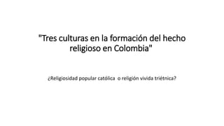 "Tres culturas en la formación del hecho
religioso en Colombia"
¿Religiosidad popular católica o religión vivida triétnica?
 