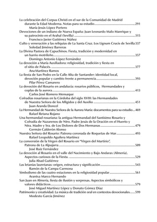 La.celebración.del.Corpus.Christi.en.el.sur.de.la.Comunidad.de.Madrid
. durante.la.Edad.Moderna..Notas.para.su.estudio. ...............................................291
                                                                          .
. . María.Jesús.López.Portero.
Devociones.de.un.indiano.de.Nueva.España:.Juan.Leonardo.Malo.Manrique.y.
. su.patrocinio.en.el.Arahal.(Sevilla).........................................................................315
. . Francisco.Javier.Gutiérrez.Núñez
Culto.y.veneración.a.las.reliquias.de.La.Santa.Cruz..Los.Lignum.Crucis.de.Sevilla.337
. . Soledad.Jiménez.Barreras
La.Divina.Pastora.de.Capuchinos..Fiesta,.tradición.y.modernidad.en.
. un.barrio.motrileño.................................................................................................357
. . Domingo.Antonio.López.Fernández
La.devoción.a.María.Auxiliadora:.religiosidad,.tradición.y.fiesta.en.
. el.sitio.de.Palacés.....................................................................................................377
. . Ana.Martínez.Ramos
La.fiesta.de.San.Pedro.en.la.Calle.Alta.de.Santander:.identidad.local,.
. devoción.popular.y.cambio.frente.a.permanencia. .............................................393
                                                                            .
. . Pilar.Pérez.Camarero
La.devoción.del.Rosario.en.andalucía:.rosarios.públicos,..Hermandades.y.
. coplas.de.la.aurora...................................................................................................413
. . Carlos.José.Romero.Mensaque
Cofradías.rosarianas.en.la.Córdoba.del.siglo.XVIII:.las.Hermandades.
. de.Nuestra.Señora.de.los.Afligidos.y.del.Auxilio..................................................451
.. . Juan.Aranda.Doncel
La.Hermandad.de.Nuestra.Señora.de.la.Aurora.María:.documentos.para.su.estudio....469
. . Rafael.Retana.Rojano
Una.hermandad.rosariana:.la.antigua.Hermandad.del.Santísimo.Rosario.y.
. Cofradía.de.Nazarenos.de.Ntro..Padre.Jesús.de.la.Oración.en.el.Huerto.y.
. Ntra..Madre.y.Sra..de.Los.Dolores.de.Dos.Hermanas..........................................479
. . Germán.Calderón.Alonso
Nuestra.Señora.del.Rosario:.Patrona.coronada.de.Roquetas.de.Mar.......................493
. . Rafael.Leopoldo.Aguilera.Martínez
La.conversión.de.la.Virgen.del.Rosario.en.“Virgen.del.Martirio”,.
. Patrona.de.La.Alpujarra...........................................................................................509
. . José.Ruiz.Fernández
La.devoción.al.Rosario.en.el.valle.del.Nacimiento.y.Bajo.Andarax.(Almería)..
. Aspectos.curiosos.de.la.Fiesta................................................................................529
                                            .
. . Julia.Abad.Gutiérrez
Las.letanías.lauretanas:.origen,.estructura.y.significación..........................................543
. . Ramón.de.la.Campa.Carmona
Simbolismo.de.las.cuatro.estaciones.en.la.religiosidad.popular...............................561
. . Arantxa.Marco.Hernando
San.Juan.en.Almería,.fiesta.de.ilusión.y.sorpresas..Aspectos.simbólicos.y
.. valores.didácticos. ...................................................................................................579
                      .
. . José.Miguel.Martínez.López.y.Donato.Gómez.Díaz
Patrimonio.y.creatividad..La.música.de.tradición.oral.en.contextos.devocionales.......599
. . Modesto.García.Jiménez
 