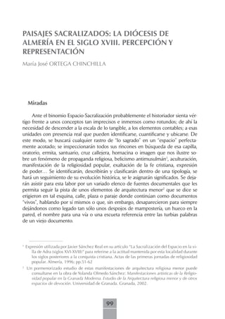 PAISAJES SACRALIZADOS: LA DIÓCESIS DE
ALMERÍA EN EL SIGLO XVIII. PERCEPCIÓN Y
REPRESENTACIÓN
María José ORTEGA CHINCHILLA




     Miradas

     Ante el binomio Espacio-Sacralización probablemente el historiador sienta vér-
tigo frente a unos conceptos tan imprecisos e inmensos como rotundos; de ahí la
necesidad de descender a la escala de lo tangible, a los elementos contables; a esas
unidades con presencia real que pueden identificarse, cuantificarse y ubicarse. De
este modo, se buscará cualquier rastro de “lo sagrado” en un “espacio” perfecta-
mente acotado; se inspeccionarán todos sus rincones en búsqueda de esa capilla,
oratorio, ermita, santuario, cruz callejera, hornacina o imagen que nos ilustre so-
bre un fenómeno de propaganda religiosa, belicismo antimusulmán1, aculturación,
manifestación de la religiosidad popular, exaltación de la fe cristiana, expresión
de poder… Se identificarán, describirán y clasificarán dentro de una tipología, se
hará un seguimiento de su evolución histórica, se le asignarán significados. Se deja-
rán asistir para esta labor por un variado elenco de fuentes documentales que les
permita seguir la pista de unos elementos de arquitectura menor2 que se dice se
erigieron en tal esquina, calle, plaza o paraje donde continúan como documentos
“vivos”, hablando por sí mismos o que, sin embargo, desaparecieron para siempre
dejándonos como legado tan sólo unos despojos de mampostería, un hueco en la
pared, el nombre para una vía o una escueta referencia entre las turbias palabras
de un viejo documento.



1
    Expresión utilizada por Javier Sánchez Real en su artículo “La Sacralización del Espacio en la vi-
       lla de Adra (siglos XVI-XVIII)” para referirse a la actitud mantenida por esta localidad durante
       los siglos posteriores a la conquista cristiana. Actas de las primeras jornadas de religiosidad
       popular. Almería, 1996; pp.51-62
2
    Un pormenorizado estudio de estas manifestaciones de arquitectura religiosa menor puede
      consultarse en la obra de Yolanda Olmedo Sánchez: Manifestaciones artísticas de la Religio-
      sidad popular en la Granada Moderna. Estudio de la Arquitectura religiosa menor y de otros
      espacios de devoción. Universidad de Granada. Granada, 2002.



                                                  99
 