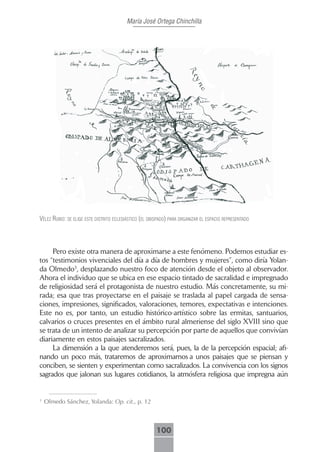 María José Ortega Chinchilla




Vélez rubio: se elige este distrito eclesiástico (el obispAdo) pArA orgAnizAr el espAcio representAdo



     Pero existe otra manera de aproximarse a este fenómeno. Podemos estudiar es-
tos “testimonios vivenciales del día a día de hombres y mujeres”, como diría Yolan-
da Olmedo3, desplazando nuestro foco de atención desde el objeto al observador.
Ahora el individuo que se ubica en ese espacio tintado de sacralidad e impregnado
de religiosidad será el protagonista de nuestro estudio. Más concretamente, su mi-
rada; esa que tras proyectarse en el paisaje se traslada al papel cargada de sensa-
ciones, impresiones, significados, valoraciones, temores, expectativas e intenciones.
Este no es, por tanto, un estudio histórico-artístico sobre las ermitas, santuarios,
calvarios o cruces presentes en el ámbito rural almeriense del siglo XVIII sino que
se trata de un intento de analizar su percepción por parte de aquellos que convivían
diariamente en estos paisajes sacralizados.
     La dimensión a la que atenderemos será, pues, la de la percepción espacial; afi-
nando un poco más, trataremos de aproximarnos a unos paisajes que se piensan y
conciben, se sienten y experimentan como sacralizados. La convivencia con los signos
sagrados que jalonan sus lugares cotidianos, la atmósfera religiosa que impregna aún


3
    Olmedo Sánchez, Yolanda: Op. cit., p. 12



                                                        100
 