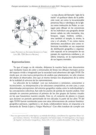 Paisajes sacralizados: La diócesis de Almería en el siglo XVIII. Percepción y representación



                                                             –a estas alturas del llamado “siglo de la
                                                             razón”- el quehacer diario de la pobla-
                                                             ción rural, así como la incuestionable
                                                             presencia física e ideológica de la Igle-
                                                             sia como institución de Poder, se con-
                                                             jugan para dibujar en las conciencias
                                                             de los individuos una geografía donde
                                                             tienen cabida no sólo montañas, ríos,
                                                             bosques, vegas, molinos, cortijos…
                                                             sino también el templo, la ermita, la
                                                             cruz y el calvario. Y no como meros
                                                             elementos anecdóticos sino como re-
                                                             ferencias inevitables en sus esquemas
                                                             de distribución geográfica y organiza-
    lubrín. procedente del diccionArio geográfico de tomás   ción espacial, en la concepción de sus
        lópez (ms. 7294; bibliotecA nAcionAl)                paisajes de experiencia cotidiana y, en
                                                             última instancia, en la representación
                                                             de sus lugares mentales.
     Representaciones

     Ya que el juego va de miradas, dirijamos la nuestra hacia esos documentos
que mediante trazos de color y entramados de líneas nos dibujan mensajes acerca
del espacio vivido e imaginado por la sociedad rural almeriense del siglo XVIII. De
modo que, en esta nueva perspectiva de análisis que planteamos, no sólo viramos
del objeto al observador, sino que al mismo tiempo nos desplazamos de la esfera
de la realidad al universo de las representaciones.
     La selección de la realidad –con sus inclusiones y omisiones, conscientes o
inconscientes-, su interpretación y las soluciones compositivas, en este caso, a unas
determinadas percepciones del entorno geográfico tejidas entre la individualidad y
las concepciones colectivas, han sido los puntos de partida de nuestro análisis. Este
ejemplo en concreto pertenece al primero de los dos grupos de fuentes visuales
en los que basaremos nuestro estudio. Esto es, el conjunto de planos o croquis
que durante un período aproximado de tres décadas (a partir de los años 70 del
siglo XVIII) fueron remitiendo junto con otras informaciones de carácter histórico-
geográfico párrocos, capellanes y, sin duda, colaboradores laicos, en respuesta a la
demanda de Tomás López y Vargas Machuca4. Con ellos trataban de cumplir con


4
    Para una aproximación a este figura y su método de trabajo, consúltense las siguientes obras: Ló-
       pez Gómez, Antonio: “El método cartográfico de Tomás López. El interrogatorio y los mapas
       de España” en Estudios Geográficos. Tomo LVII, nº 225, octubre-diciembre 1996. Págs: 667-



                                                      101
 