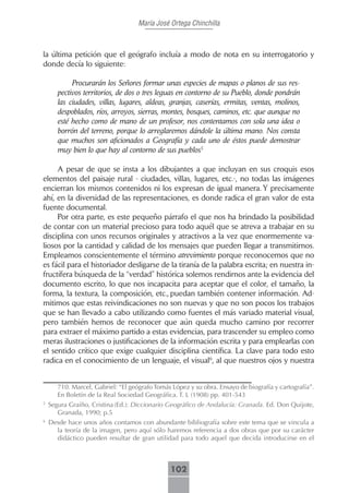 María José Ortega Chinchilla



la última petición que el geógrafo incluía a modo de nota en su interrogatorio y
donde decía lo siguiente:

            Procurarán los Señores formar unas especies de mapas o planos de sus res-
       pectivos territorios, de dos o tres leguas en contorno de su Pueblo, donde pondrán
       las ciudades, villas, lugares, aldeas, granjas, caserías, ermitas, ventas, molinos,
       despoblados, ríos, arroyos, sierras, montes, bosques, caminos, etc. que aunque no
       esté hecho como de mano de un profesor, nos contentamos con sola una idea o
       borrón del terreno, porque lo arreglaremos dándole la última mano. Nos consta
       que muchos son aficionados a Geografía y cada uno de éstos puede demostrar
       muy bien lo que hay al contorno de sus pueblos5

     A pesar de que se insta a los dibujantes a que incluyan en sus croquis esos
elementos del paisaje rural - ciudades, villas, lugares, etc.-, no todas las imágenes
encierran los mismos contenidos ni los expresan de igual manera. Y precisamente
ahí, en la diversidad de las representaciones, es donde radica el gran valor de esta
fuente documental.
     Por otra parte, es este pequeño párrafo el que nos ha brindado la posibilidad
de contar con un material precioso para todo aquél que se atreva a trabajar en su
disciplina con unos recursos originales y atractivos a la vez que enormemente va-
liosos por la cantidad y calidad de los mensajes que pueden llegar a transmitirnos.
Empleamos conscientemente el término atrevimiento porque reconocemos que no
es fácil para el historiador desligarse de la tiranía de la palabra escrita; en nuestra in-
fructífera búsqueda de la “verdad” histórica solemos rendirnos ante la evidencia del
documento escrito, lo que nos incapacita para aceptar que el color, el tamaño, la
forma, la textura, la composición, etc., puedan también contener información. Ad-
mitimos que estas reivindicaciones no son nuevas y que no son pocos los trabajos
que se han llevado a cabo utilizando como fuentes el más variado material visual,
pero también hemos de reconocer que aún queda mucho camino por recorrer
para extraer el máximo partido a estas evidencias, para trascender su empleo como
meras ilustraciones o justificaciones de la información escrita y para emplearlas con
el sentido crítico que exige cualquier disciplina científica. La clave para todo esto
radica en el conocimiento de un lenguaje, el visual6, al que nuestros ojos y nuestra


       710. Marcel, Gabriel: “El geógrafo Tomás López y su obra. Ensayo de biografía y cartografía”.
       En Boletín de la Real Sociedad Geográfica. T. L (1908) pp. 401-543
5
    Segura Graíño, Cristina (Ed.): Diccionario Geográfico de Andalucía: Granada. Ed. Don Quijote,
       Granada, 1990; p.5
6
    Desde hace unos años contamos con abundante bibliografía sobre este tema que se vincula a
      la teoría de la imagen, pero aquí sólo haremos referencia a dos obras que por su carácter
      didáctico pueden resultar de gran utilidad para todo aquel que decida introducirse en el



                                               102
 