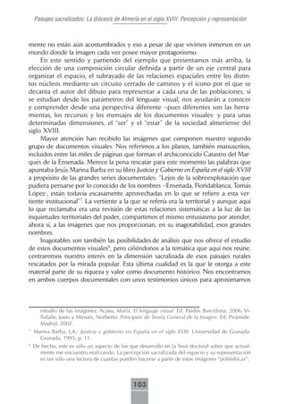 Paisajes sacralizados: La diócesis de Almería en el siglo XVIII. Percepción y representación



mente no están aún acostumbrados y eso a pesar de que vivimos inmersos en un
mundo donde la imagen cada vez posee mayor protagonismo.
     En este sentido y partiendo del ejemplo que presentamos más arriba, la
elección de una composición circular definida a partir de un eje central para
organizar el espacio, el subrayado de las relaciones espaciales entre los distin-
tos núcleos mediante un circuito cerrado de caminos y el icono por el que se
decanta el autor del dibujo para representar a cada una de las poblaciones, si
se estudian desde los parámetros del lenguaje visual, nos ayudarán a conocer
y comprender desde una perspectiva diferente –pues diferentes son las herra-
mientas, los recursos y los mensajes de los documentos visuales- y para unas
determinadas dimensiones, el “ser” y el “estar” de la sociedad almeriense del
siglo XVIII.
     Mayor atención han recibido las imágenes que componen nuestro segundo
grupo de documentos visuales. Nos referimos a los planos, también manuscritos,
incluidos entre las miles de páginas que forman el archiconocido Catastro del Mar-
qués de la Ensenada. Merece la pena rescatar para este momento las palabras que
apuntaba Jesús Marina Barba en su libro Justicia y Gobierno en España en el siglo XVIII
a propósito de las grandes series documentales: “Lejos de la sobreexplotación que
pudiera pensarse por lo conocido de los nombres –Ensenada, Floridablanca, Tomás
López-, están todavía escasamente aprovechadas en lo que se refiere a esta ver-
tiente institucional”7. La vertiente a la que se refería era la territorial y aunque aquí
lo que reclamaba era una revisión de estas relaciones sistemáticas a la luz de las
inquietudes territoriales del poder, compartimos el mismo entusiasmo por atender,
ahora sí, a las imágenes que nos proporcionan, en su inagotabilidad, esos grandes
nombres.
     Inagotables son también las posibilidades de análisis que nos ofrece el estudio
de estos documentos visuales8, pero ciñéndonos a la temática que aquí nos reúne,
centraremos nuestro interés en la dimensión sacralizada de esos paisajes rurales
rescatados por la mirada popular. Esta última cualidad es la que le otorga a este
material parte de su riqueza y valor como documento histórico. Nos encontramos
en ambos cuerpos documentales con unos testimonios únicos para aproximarnos



       estudio de las imágenes: Acaso, María, El lenguaje visual. Ed. Paidós. Barcelona, 2006. Vi-
       llafañe, Justo y Minués, Norberto: Principios de Teoría General de la Imagen. Ed. Pirámide.
       Madrid, 2002.
7
    Marina Barba, J.A.: Justicia y gobierno en España en el siglo XVIII. Universidad de Granada.
      Granada, 1995; p. 11.
8
    De hecho, este es sólo un aspecto de los que desarrollo en la Tesis doctoral sobre que actual-
      mente me encuentro realizando. La percepción sacralizada del espacio y su representación
      es tan sólo una lectura de cuantas pueden hacerse a partir de estas imágenes “poliédricas”.



                                               103
 