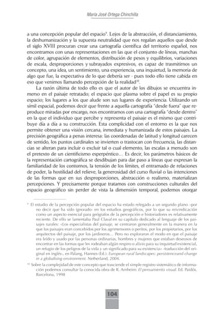 María José Ortega Chinchilla



a una concepción popular del espacio9. Lejos de la abstracción, el distanciamiento,
la deshumanización y la supuesta neutralidad que nos regalan aquellos que desde
el siglo XVIII procuran crear una cartografía científica del territorio español, nos
encontramos con unas representaciones en las que el conjunto de líneas, manchas
de color, agrupación de elementos, distribución de pesos y equilibrios, variaciones
de escala, desproporciones y subrayados expresivos, es capaz de trasmitirnos un
concepto, una idea, un sentimiento, una experiencia, una inquietud, la memoria de
algo que fue, la expectativa de lo que debería ser - pues todo ello tiene cabida en
eso que venimos llamando percepción de la realidad10.
     La razón última de todo ello es que el autor de los dibujos se encuentra in-
merso en el paisaje retratado; el espacio que plasma sobre el papel es su propio
espacio; los lugares a los que alude son sus lugares de experiencia. Utilizando un
símil espacial, podemos decir que frente a aquella cartografía “desde fuera” que re-
produce miradas por encargo, nos encontramos con una cartografía “desde dentro”
en la que el individuo que percibe y representa el paisaje es el mismo que contri-
buye día a día a su construcción. Esta complicidad con el entorno es la que nos
permite obtener una visión cercana, inmediata y humanizada de estos paisajes. La
precisión geográfica a penas interesa: las coordenadas de latitud y longitud carecen
de sentido, los puntos cardinales se invierten o trastocan con frecuencia, las distan-
cias se alteran para incluir o excluir tal o cual elemento, las escalas a menudo son
el pretexto de un cientificismo esperpéntico… Es decir, los parámetros básicos de
la representación cartográfica se desdibujan para dar paso a líneas que expresan la
familiaridad de los contornos, la tensión de los límites, el entramado de relaciones
de poder, la hostilidad del relieve, la generosidad del curso fluvial o las intenciones
de las formas que en sus desproporciones, abstracción o realismo, materializan
percepciones. Y precisamente porque tratamos con construcciones culturales del
espacio geográfico sin perder de vista la dimensión temporal, podemos otorgar

9
     El estudio de la percepción popular del espacio ha estado relegado a un segundo plano –por
        no decir que ha sido ignorado- en los estudios geográficos, por lo que su reivindicación
        como un aspecto esencial para geógrafos de la percepción e historiadores es relativamente
        reciente. De ello se lamentaba Paul Claval en su capítulo dedicado al lenguaje de los pai-
        sajes rurales: «Los especialistas del paisaje, se centraron generalmente en la manera en la
        que los paisajes eran concebidos por los agrimensores o peritos, por los propietarios, por los
        arquitectos del paisaje, por los jardineros… Pero no exploraron el modo en que el paisaje
        era leído y usado por las personas ordinarias, hombres y mujeres que estaban deseosos de
        encontrar en las formas que les rodeaban algún respiro o alivio para su inquietud existencial,
        un refugio de los peligros de la vida y un significado para su existencia» -traducción del ori-
        ginal en inglés-, en Palang, Hannes (Ed.): European rural landscapes: persistenceand change
        in a globalising environment. Netherland, 2004.
10
     Sobre la complejidad de este concepto que trasciende el simple registro sistemático de informa-
       ción podemos consultar la conocida obra de R. Arnheim: El pensamiento visual. Ed. Paidós.
       Barcelona, 1998



                                                 104
 