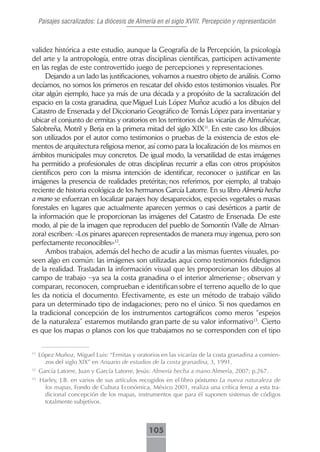 Paisajes sacralizados: La diócesis de Almería en el siglo XVIII. Percepción y representación



validez histórica a este estudio, aunque la Geografía de la Percepción, la psicología
del arte y la antropología, entre otras disciplinas científicas, participen activamente
en las reglas de este controvertido juego de percepciones y representaciones.
     Dejando a un lado las justificaciones, volvamos a nuestro objeto de análisis. Como
decíamos, no somos los primeros en rescatar del olvido estos testimonios visuales. Por
citar algún ejemplo, hace ya más de una década y a propósito de la sacralización del
espacio en la costa granadina, que Miguel Luis López Muñoz acudió a los dibujos del
Catastro de Ensenada y del Diccionario Geográfico de Tomás López para inventariar y
ubicar el conjunto de ermitas y oratorios en los territorios de las vicarías de Almuñécar,
Salobreña, Motril y Berja en la primera mitad del siglo XIX11. En este caso los dibujos
son utilizados por el autor como testimonios o pruebas de la existencia de estos ele-
mentos de arquitectura religiosa menor, así como para la localización de los mismos en
ámbitos municipales muy concretos. De igual modo, la versatilidad de estas imágenes
ha permitido a profesionales de otras disciplinas recurrir a ellas con otros propósitos
científicos pero con la misma intención de identificar, reconocer o justificar en las
imágenes la presencia de realidades pretéritas; nos referimos, por ejemplo, al trabajo
reciente de historia ecológica de los hermanos García Latorre. En su libro Almería hecha
a mano se esfuerzan en localizar parajes hoy desaparecidos, especies vegetales o masas
forestales en lugares que actualmente aparecen yermos o casi desérticos a partir de
la información que le proporcionan las imágenes del Catastro de Ensenada. De este
modo, al pie de la imagen que reproducen del pueblo de Somontín (Valle de Alman-
zora) escriben: «Los pinares aparecen representados de manera muy ingenua, pero son
perfectamente reconocibles»12.
     Ambos trabajos, además del hecho de acudir a las mismas fuentes visuales, po-
seen algo en común: las imágenes son utilizadas aquí como testimonios fidedignos
de la realidad. Trasladan la información visual que les proporcionan los dibujos al
campo de trabajo –ya sea la costa granadina o el interior almeriense-; observan y
comparan, reconocen, comprueban e identifican sobre el terreno aquello de lo que
les da noticia el documento. Efectivamente, es este un método de trabajo válido
para un determinado tipo de indagaciones; pero no el único. Si nos quedamos en
la tradicional concepción de los instrumentos cartográficos como meros “espejos
de la naturaleza” estaremos mutilando gran parte de su valor informativo13. Cierto
es que los mapas o planos con los que trabajamos no se corresponden con el tipo


11
     López Muñoz, Miguel Luis: “Ermitas y oratorios en las vicarías de la costa granadina a comien-
       zos del siglo XIX” en Anuario de estudios de la costa granadina, 3, 1991.
12
     García Latorre, Juan y García Latorre, Jesús: Almería hecha a mano.Almería, 2007; p.267.
13
     Harley, J.B. en varios de sus artículos recogidos en el libro póstumo La nueva naturaleza de
      los mapas, Fondo de Cultura Económica, México 2001, realiza una crítica feroz a esta tra-
      dicional concepción de los mapas, instrumentos que para él suponen sistemas de códigos
      totalmente subjetivos.



                                               105
 