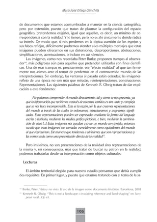 María José Ortega Chinchilla



de documentos que estamos acostumbrados a manejar en la ciencia cartográfica,
pero por extensión, puesto que tratan de plasmar la configuración del espacio
geográfico, pretendemos exigirles, igual que aquellos, es decir, un mínimo de co-
rrespondencia con la realidad. Y lo tienen, pero no es ahí únicamente donde radica
su interés. De modo que, si nos perdemos en la tópica cuestión de los espejos y
sus falsos reflejos, difícilmente podremos atender a los múltiples mensajes que estas
imágenes pueden ofrecernos en sus distorsiones, desproporciones, abstracciones,
simplificaciones, acentuaciones, o incluso en sus silencios.
     Las imágenes, como nos recordaba Peter Burke, proponen trampas al observa-
dor , más peligrosas aún para aquellos que pretenden utilizarlas con fines científi-
    14

cos. Una de esas trampas es, precisamente, ese “efecto realidad” al que tan firme-
mente nos asimos ante el temor de perdernos en el controvertido mundo de las
interpretaciones. Sin embargo, las ventanas al pasado están cerradas; las imágenes-
reflejo de una época no son más que miradas, reinterpretaciones, construcciones.
Representaciones. Las siguientes palabras de Kenneth R. Olwig tratan de dar expli-
cación a este fenómeno:

             No podemos comprender el mundo directamente, tal y como se nos presenta, ya
       que la información que recibimos a través de nuestros sentidos es tan vasta y compleja
       que se nos hace incomprensible. Esta es la razón por la que creamos representaciones
       del mundo a través de las cuales lo ordenamos, estructuramos y asignamos signifi-
       cados. Estas representaciones pueden ser expresadas mediante la forma del lenguaje
       escrito o hablado, mediante los medios gráfico pictórico, o bien, mediante la combina-
       ción de estos [...]. Estas imágenes nos ayudan a crear un mundo con sentido; entonces
       sucede que estas imágenes son tomadas esencialmente como equivalentes del mundo
       al que representan. De manera que tendemos a olvidarnos que son representaciones y
       las vemos más como una presentación directa de la realidad15.

    Pero insistimos, no son presentaciones de la realidad sino representaciones de
la misma y, en consecuencia, más que tratar de buscar su patrón en la realidad,
podemos trabajarlas desde su interpretación como objetos culturales.

     Lecturas

    El ámbito territorial elegido para nuestro estudio pensamos que debía cumplir
dos requisitos. En primer lugar, y puesto que estamos tratando con el tema de la sa-


14
     Burke, Peter: Visto y no visto. El uso de la imagen como documento histórico. Barcelona, 2001
15
     Kenneth R. Olwig: “This is not a landscape: circulating reference and land shaping” en Euro-
       pean rural...Op cit.



                                               106
 