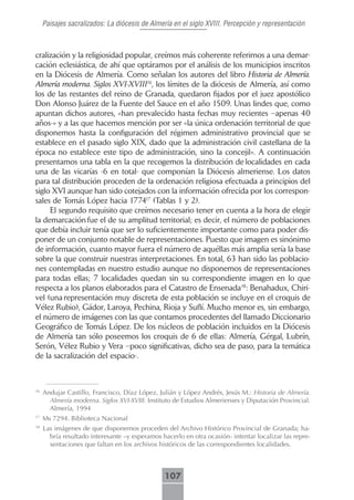 Paisajes sacralizados: La diócesis de Almería en el siglo XVIII. Percepción y representación



cralización y la religiosidad popular, creímos más coherente referirnos a una demar-
cación eclesiástica, de ahí que optáramos por el análisis de los municipios inscritos
en la Diócesis de Almería. Como señalan los autores del libro Historia de Almería.
Almería moderna. Siglos XVI-XVIII16, los límites de la diócesis de Almería, así como
los de las restantes del reino de Granada, quedaron fijados por el juez apostólico
Don Alonso Juárez de la Fuente del Sauce en el año 1509. Unas lindes que, como
apuntan dichos autores, «han prevalecido hasta fechas muy recientes –apenas 40
años-» y a las que hacemos mención por ser «la única ordenación territorial de que
disponemos hasta la configuración del régimen administrativo provincial que se
establece en el pasado siglo XIX, dado que la administración civil castellana de la
época no establece este tipo de administración, sino la concejil». A continuación
presentamos una tabla en la que recogemos la distribución de localidades en cada
una de las vicarías -6 en total- que componían la Diócesis almeriense. Los datos
para tal distribución proceden de la ordenación religiosa efectuada a principios del
siglo XVI aunque han sido cotejados con la información ofrecida por los correspon-
sales de Tomás López hacia 177417 (Tablas 1 y 2).
     El segundo requisito que creímos necesario tener en cuenta a la hora de elegir
la demarcación fue el de su amplitud territorial; es decir, el número de poblaciones
que debía incluir tenía que ser lo suficientemente importante como para poder dis-
poner de un conjunto notable de representaciones. Puesto que imagen es sinónimo
de información, cuanto mayor fuera el número de aquéllas más amplia sería la base
sobre la que construir nuestras interpretaciones. En total, 63 han sido las poblacio-
nes contempladas en nuestro estudio aunque no disponemos de representaciones
para todas ellas; 7 localidades quedan sin su correspondiente imagen en lo que
respecta a los planos elaborados para el Catastro de Ensenada18: Benahadux, Chiri-
vel (una representación muy discreta de esta población se incluye en el croquis de
Vélez Rubio), Gádor, Laroya, Pechina, Rioja y Suflí. Mucho menor es, sin embargo,
el número de imágenes con las que contamos procedentes del llamado Diccionario
Geográfico de Tomás López. De los núcleos de población incluidos en la Diócesis
de Almería tan sólo poseemos los croquis de 6 de ellas: Almería, Gérgal, Lubrín,
Serón, Vélez Rubio y Vera –poco significativas, dicho sea de paso, para la temática
de la sacralización del espacio-.



16
     Andujar Castillo, Francisco, Díaz López, Julián y López Andrés, Jesús M.: Historia de Almería.
       Almería moderna. Siglos XVI-XVIII. Instituto de Estudios Almerienses y Diputación Provincial.
       Almería, 1994
17
     Ms 7294. Biblioteca Nacional
18
     Las imágenes de que disponemos proceden del Archivo Histórico Provincial de Granada; ha-
       bría resultado interesante –y esperamos hacerlo en otra ocasión- intentar localizar las repre-
       sentaciones que faltan en los archivos históricos de las correspondientes localidades.



                                                107
 