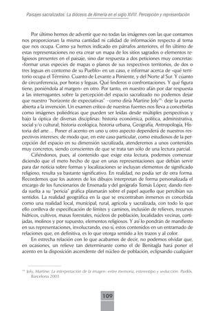 Paisajes sacralizados: La diócesis de Almería en el siglo XVIII. Percepción y representación



     Por último hemos de advertir que no todas las imágenes con las que contamos
nos proporcionan la misma cantidad ni calidad de información respecto al tema
que nos ocupa. Como ya hemos indicado en párrafos anteriores, el fin último de
estas representaciones no era crear un mapa de los sitios sagrados o elementos re-
ligiosos presentes en el paisaje, sino dar respuesta a dos peticiones muy concretas:
«formar unas especies de mapas o planos de sus respectivos territorios, de dos o
tres leguas en contorno de su Pueblo» en un caso, e informar acerca de «qué terri-
torio ocupa el Término. Cuanto de Levante a Poniente, y del Norte al Sur. Y cúanto
de circunferencia, por horas y leguas. Qué linderos o confrontaciones. Y qué figura
tiene, poniéndola al margen» en otro. Por tanto, en nuestro afán por dar respuesta
a las interrogantes sobre la percepción del espacio sacralizado no podemos dejar
que nuestro “horizonte de expectativas” –como diría Martine Joly19- deje la puerta
abierta a la invención. Un examen crítico de nuestras fuentes nos lleva a concebirlas
como imágenes poliédricas que pueden ser leídas desde múltiples perspectivas y
bajo la óptica de diversas disciplinas: historia económica, política, administrativa,
social y/o cultural; historia ecológica, historia urbana, Geografía, Antropología, His-
toria del arte… Poner el acento en uno u otro aspecto dependerá de nuestros res-
pectivos intereses; de modo que, en este caso particular, como estudiosos de la per-
cepción del espacio en su dimensión sacralizada, atenderemos a unos contenidos
muy concretos, siendo conscientes de que se trata tan sólo de una lectura parcial.
     Ciñéndonos, pues, al contenido que exige esta lectura, podemos comenzar
diciendo que el mero hecho de que en unas representaciones que debían servir
para dar noticia sobre formas y localizaciones se incluyan elementos de significado
religioso, resulta ya bastante significativo. En realidad, no podía ser de otra forma.
Recordemos que los autores de los dibujos interpretan de forma personalizada el
encargo de los funcionarios de Ensenada y del geógrafo Tomás López; dando rien-
da suelta a su “pericia” gráfica plasmarán sobre el papel aquello que percibían sus
sentidos. La realidad geográfica en la que se encontraban inmersos es concebida
como una realidad local, municipal, rural, agrícola y sacralizada, con todo lo que
ello conlleva de especificación de límites y caminos, inclusión de relieves, recursos
hídricos, cultivos, masas forestales, núcleos de población, localidades vecinas, corti-
jadas, molinos y por supuesto, elementos religiosos. Y así lo pondrán de manifiesto
en sus representaciones, involucrando, eso sí, estos contenidos en un entramado de
relaciones que, en definitiva, es lo que otorga sentido a los trazos y al color.
     En estrecha relación con lo que acabamos de decir, no podemos olvidar que,
en ocasiones, un relieve tan determinante como el de Benitagla hará poner el
acento en la disposición ascendente del núcleo de población, eclipsando cualquier


19
     Joly, Martine: La interpretación de la imagen: entre memoria, estereotipo y seducción. Paidós.
        Barcelona 2003



                                               109
 