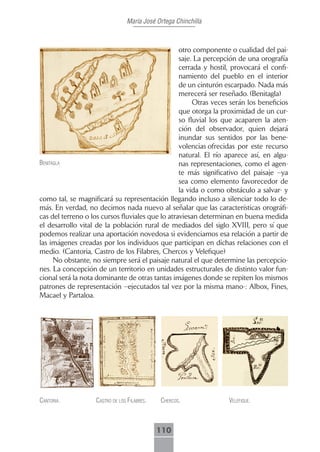 María José Ortega Chinchilla



                                                  otro componente o cualidad del pai-
                                                  saje. La percepción de una orografía
                                                  cerrada y hostil, provocará el confi-
                                                  namiento del pueblo en el interior
                                                  de un cinturón escarpado. Nada más
                                                  merecerá ser reseñado. (Benitagla)
                                                       Otras veces serán los beneficios
                                                  que otorga la proximidad de un cur-
                                                  so fluvial los que acaparen la aten-
                                                  ción del observador, quien dejará
                                                  inundar sus sentidos por las bene-
                                                  volencias ofrecidas por este recurso
                                                  natural. El río aparece así, en algu-
benitAglA                                         nas representaciones, como el agen-
                                                  te más significativo del paisaje –ya
                                                  sea como elemento favorecedor de
                                                  la vida o como obstáculo a salvar- y
como tal, se magnificará su representación llegando incluso a silenciar todo lo de-
más. En verdad, no decimos nada nuevo al señalar que las características orográfi-
cas del terreno o los cursos fluviales que lo atraviesan determinan en buena medida
el desarrollo vital de la población rural de mediados del siglo XVIII, pero sí que
podemos realizar una aportación novedosa si evidenciamos esa relación a partir de
las imágenes creadas por los individuos que participan en dichas relaciones con el
medio. (Cantoria, Castro de los Filabres, Chercos y Velefique)
      No obstante, no siempre será el paisaje natural el que determine las percepcio-
nes. La concepción de un territorio en unidades estructurales de distinto valor fun-
cional será la nota dominante de otras tantas imágenes donde se repiten los mismos
patrones de representación –ejecutados tal vez por la misma mano-: Albox, Fines,
Macael y Partaloa.




cAntoriA.          cAstro de los filAbres.   chercos.             Velefique.



                                             110
 