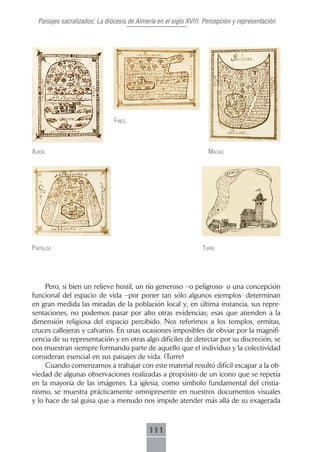 Paisajes sacralizados: La diócesis de Almería en el siglo XVIII. Percepción y representación




                               fines.



Albox.                                                             mAcAel




pArtAloA                                                         turre




     Pero, si bien un relieve hostil, un río generoso –o peligroso- o una concepción
funcional del espacio de vida –por poner tan sólo algunos ejemplos- determinan
en gran medida las miradas de la población local y, en última instancia, sus repre-
sentaciones, no podemos pasar por alto otras evidencias; esas que atienden a la
dimensión religiosa del espacio percibido. Nos referimos a los templos, ermitas,
cruces callejeras y calvarios. En unas ocasiones imposibles de obviar por la magnifi-
cencia de su representación y en otras algo difíciles de detectar por su discreción, se
nos muestran siempre formando parte de aquello que el individuo y la colectividad
consideran esencial en sus paisajes de vida. (Turre)
     Cuando comenzamos a trabajar con este material resultó difícil escapar a la ob-
viedad de algunas observaciones realizadas a propósito de un icono que se repetía
en la mayoría de las imágenes. La iglesia, como símbolo fundamental del cristia-
nismo, se muestra prácticamente omnipresente en nuestros documentos visuales
y lo hace de tal guisa que a menudo nos impide atender más allá de su exagerada



                                            111
 