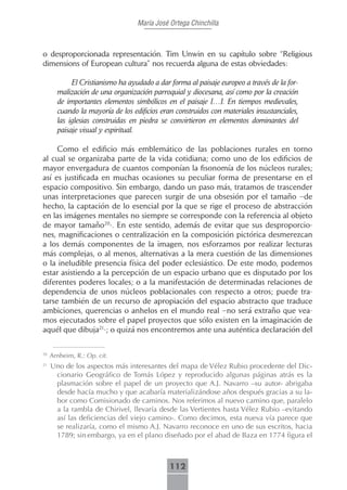 María José Ortega Chinchilla



o desproporcionada representación. Tim Unwin en su capítulo sobre “Religious
dimensions of European cultura” nos recuerda alguna de estas obviedades:

            El Cristianismo ha ayudado a dar forma al paisaje europeo a través de la for-
       malización de una organización parroquial y diocesana, así como por la creación
       de importantes elementos simbólicos en el paisaje […]. En tiempos medievales,
       cuando la mayoría de los edificios eran construidos con materiales insustanciales,
       las iglesias construidas en piedra se convirtieron en elementos dominantes del
       paisaje visual y espiritual.

     Como el edificio más emblemático de las poblaciones rurales en torno
al cual se organizaba parte de la vida cotidiana; como uno de los edificios de
mayor envergadura de cuantos componían la fisonomía de los núcleos rurales;
así es justificada en muchas ocasiones su peculiar forma de presentarse en el
espacio compositivo. Sin embargo, dando un paso más, tratamos de trascender
unas interpretaciones que parecen surgir de una obsesión por el tamaño –de
hecho, la captación de lo esencial por la que se rige el proceso de abstracción
en las imágenes mentales no siempre se corresponde con la referencia al objeto
de mayor tamaño20-. En este sentido, además de evitar que sus desproporcio-
nes, magnificaciones o centralización en la composición pictórica desmerezcan
a los demás componentes de la imagen, nos esforzamos por realizar lecturas
más complejas, o al menos, alternativas a la mera cuestión de las dimensiones
o la ineludible presencia física del poder eclesiástico. De este modo, podemos
estar asistiendo a la percepción de un espacio urbano que es disputado por los
diferentes poderes locales; o a la manifestación de determinadas relaciones de
dependencia de unos núcleos poblacionales con respecto a otros; puede tra-
tarse también de un recurso de apropiación del espacio abstracto que traduce
ambiciones, querencias o anhelos en el mundo real –no será extraño que vea-
mos ejecutados sobre el papel proyectos que sólo existen en la imaginación de
aquél que dibuja21-; o quizá nos encontremos ante una auténtica declaración del

20
     Arnheim, R.: Op. cit.
21
     Uno de los aspectos más interesantes del mapa de Vélez Rubio procedente del Dic-
      cionario Geográfico de Tomás López y reproducido algunas páginas atrás es la
      plasmación sobre el papel de un proyecto que A.J. Navarro –su autor- abrigaba
      desde hacía mucho y que acabaría materializándose años después gracias a su la-
      bor como Comisionado de caminos. Nos referimos al nuevo camino que, paralelo
      a la rambla de Chirivel, llevaría desde las Vertientes hasta Vélez Rubio –evitando
      así las deficiencias del viejo camino-. Como decimos, esta nueva vía parece que
      se realizaría, como el mismo A.J. Navarro reconoce en uno de sus escritos, hacia
      1789; sin embargo, ya en el plano diseñado por el abad de Baza en 1774 figura el



                                             112
 