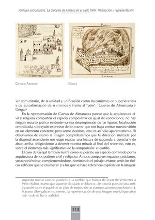 Paisajes sacralizados: La diócesis de Almería en el siglo XVIII. Percepción y representación




cueVAs de AlmAnzorA                       gérgAl)




ser comunitario, de la unidad y unificación como mecanismos de supervivencia
y de autoafirmación de sí mismos y frente al “otro”. (Cuevas de Almanzora y
Gérgal)
     En la representación de Cuevas de Almanzora parece que la arquitectura ci-
vil y religiosa comparten el espacio compositivo en igual de condiciones; no hay
ningún recurso gráfico evidente–ya sea desproporción de las figuras, localización
centralizada, subrayado expresivo de los trazos- que nos haga centrar nuestra visión
en un elemento concreto; pero como decimos, esto es así sólo aparentemente. Si
observamos de nuevo la imagen comprobaremos que la dirección marcada por
la diagonal ascendente nos exige realizar una lectura de izquierda a derecha y de
abajo arriba, obligándonos a detener nuestra mirada al final del recorrido, esto es,
sobre el elemento más significativo de la composición: el castillo.
     El caso de Gérgal también ilustra cómo se percibe un espacio dominado por la
arquitectura de los poderes civil y religioso. Ambos comparten espacios cotidianos,
yuxtaponiéndose, complementándose, dominando el paisaje urbano; serán los úni-
cos edificios que se enumeran y a los que se hace referencia explícita en la imagen:



     supuesto nuevo camino paralelo a la rambla que habría de llevar de Vertientes a
     Vélez Rubio –tramo que aparece dibujado en blanco-. Se trataría pues de una anti-
     cipación sobre el papel de un plan de mejora de las comunicaciones que Antonio J.
     Navarro albergaba en su mente. La representación de una imagen mental que años
     más tarde se haría realidad.



                                            113
 