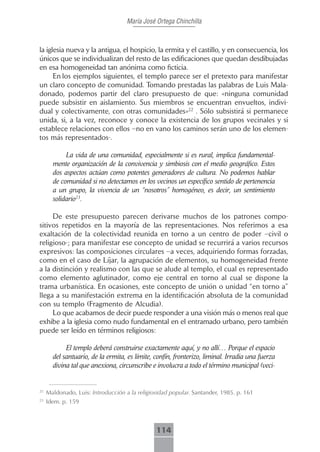 María José Ortega Chinchilla



la iglesia nueva y la antigua, el hospicio, la ermita y el castillo, y en consecuencia, los
únicos que se individualizan del resto de las edificaciones que quedan desdibujadas
en esa homogeneidad tan anónima como ficticia.
      En los ejemplos siguientes, el templo parece ser el pretexto para manifestar
un claro concepto de comunidad. Tomando prestadas las palabras de Luis Mala-
donado, podemos partir del claro presupuesto de que: «ninguna comunidad
puede subsistir en aislamiento. Sus miembros se encuentran envueltos, indivi-
dual y colectivamente, con otras comunidades»22 . Sólo subsistirá si permanece
unida, si, a la vez, reconoce y conoce la existencia de los grupos vecinales y si
establece relaciones con ellos –no en vano los caminos serán uno de los elemen-
tos más representados-.

            La vida de una comunidad, especialmente si es rural, implica fundamental-
       mente organización de la convivencia y simbiosis con el medio geográfico. Estos
       dos aspectos actúan como potentes generadores de cultura. No podemos hablar
       de comunidad si no detectamos en los vecinos un específico sentido de pertenencia
       a un grupo, la vivencia de un “nosotros” homogéneo, es decir, un sentimiento
       solidario23.

     De este presupuesto parecen derivarse muchos de los patrones compo-
sitivos repetidos en la mayoría de las representaciones. Nos referimos a esa
exaltación de la colectividad reunida en torno a un centro de poder –civil o
religioso-; para manifestar ese concepto de unidad se recurrirá a varios recursos
expresivos: las composiciones circulares –a veces, adquiriendo formas forzadas,
como en el caso de Líjar, la agrupación de elementos, su homogeneidad frente
a la distinción y realismo con las que se alude al templo, el cual es representado
como elemento aglutinador, como eje central en torno al cual se dispone la
trama urbanística. En ocasiones, este concepto de unión o unidad “en torno a”
llega a su manifestación extrema en la identificación absoluta de la comunidad
con su templo (Fragmento de Alcudia).
     Lo que acabamos de decir puede responder a una visión más o menos real que
exhibe a la iglesia como nudo fundamental en el entramado urbano, pero también
puede ser leído en términos religiosos:

            El templo deberá construirse exactamente aquí, y no allí… Porque el espacio
       del santuario, de la ermita, es límite, confín, fronterizo, liminal. Irradia una fuerza
       divina tal que anexiona, circunscribe e involucra a todo el término municipal (veci-


22
     Maldonado, Luis: Introducción a la religiosidad popular. Santander, 1985. p. 161
23
     Idem. p. 159



                                               114
 