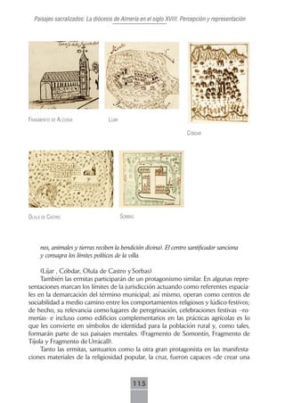 Paisajes sacralizados: La diócesis de Almería en el siglo XVIII. Percepción y representación




frAgmento de AlcudiA              líjAr

                                                                    cóbdAr




olulA de cAstro                           sorbAs




     nos, animales y tierras reciben la bendición divina). El centro santificador sanciona
     y consagra los límites políticos de la villa.

     (Líjar , Cóbdar, Olula de Castro y Sorbas)
     También las ermitas participarán de un protagonismo similar. En algunas repre-
sentaciones marcan los límites de la jurisdicción actuando como referentes espacia-
les en la demarcación del término municipal; así mismo, operan como centros de
sociabilidad a medio camino entre los comportamientos religiosos y lúdico-festivos;
de hecho, su relevancia como lugares de peregrinación, celebraciones festivas –ro-
merías- e incluso como edificios complementarios en las prácticas agrícolas es lo
que les convierte en símbolos de identidad para la población rural y, como tales,
formarán parte de sus paisajes mentales. (Fragmento de Somontín, Fragmento de
Tíjola y Fragmento de Urrácall).
     Tanto las ermitas, santuarios como la otra gran protagonista en las manifesta-
ciones materiales de la religiosidad popular, la cruz, fueron capaces «de crear una



                                               115
 