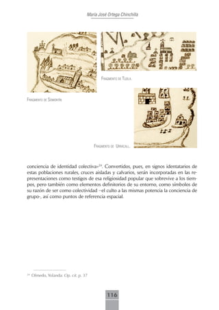 María José Ortega Chinchilla




                                           frAgmento de tíjolA.



frAgmento de somontín




                                       frAgmento de urrácAll.



conciencia de identidad colectiva»24. Convertidos, pues, en signos identatarios de
estas poblaciones rurales, cruces aisladas y calvarios, serán incorporadas en las re-
presentaciones como testigos de esa religiosidad popular que sobrevive a los tiem-
pos, pero también como elementos definitorios de su entorno, como símbolos de
su razón de ser como colectividad –el culto a las mismas potencia la conciencia de
grupo-, así como puntos de referencia espacial.




24
     Olmedo, Yolanda: Op. cit. p. 37



                                              116
 