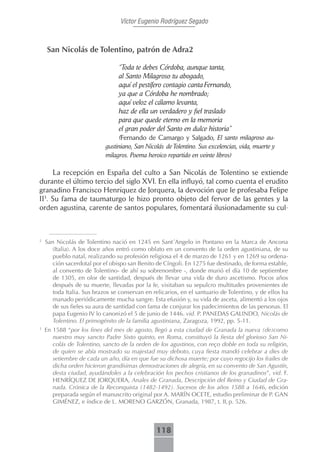 Víctor Eugenio Rodríguez Segado



    San Nicolás de Tolentino, patrón de Adra2

                                 “Toda te debes Córdoba, aunque tanta,
                                 al Santo Milagroso tu abogado,
                                 aquí el pestífero contagio canta Fernando,
                                 ya que a Córdoba he nombrado;
                                 aquí veloz el cálamo levanta,
                                 haz de ella un verdadero y fiel traslado
                                 para que quede eterno en la memoria
                                 el gran poder del Santo en dulce historia”
                                 (Fernando de Camargo y Salgado, El santo milagroso au-
                            gustiniano, San Nicolás de Tolentino. Sus excelencias, vida, muerte y
                            milagros. Poema heroico repartido en veinte libros)

     La recepción en España del culto a San Nicolás de Tolentino se extiende
durante el último tercio del siglo XVI. En ella influyó, tal como cuenta el erudito
granadino Francisco Henríquez de Jorquera, la devoción que le profesaba Felipe
II3. Su fama de taumaturgo le hizo pronto objeto del fervor de las gentes y la
orden agustina, carente de santos populares, fomentará ilusionadamente su cul-



2
    San Nicolás de Tolentino nació en 1245 en Sant´Angelo in Pontano en la Marca de Ancona
       (Italia). A los doce años entró como oblato en un convento de la orden agustiniana, de su
       pueblo natal, realizando su profesión religiosa el 4 de marzo de 1261 y en 1269 su ordena-
       ción sacerdotal por el obispo san Benito de Cíngoli. En 1275 fue destinado, de forma estable,
       al convento de Tolentino- de ahí su sobrenombre -, donde murió el día 10 de septiembre
       de 1305, en olor de santidad, después de llevar una vida de duro ascetismo. Pocos años
       después de su muerte, llevadas por la fe, visitaban su sepulcro multitudes provenientes de
       toda Italia. Sus brazos se conservan en relicarios, en el santuario de Tolentino, y de ellos ha
       manado periódicamente mucha sangre. Esta efusión y, su vida de asceta, alimentó a los ojos
       de sus fieles su aura de santidad con fama de conjurar los padecimientos de las personas. El
       papa Eugenio IV lo canonizó el 5 de junio de 1446. vid. P. PANEDAS GALINDO, Nicolás de
       Tolentino. El primogénito de la familia agustiniana, Zaragoza, 1992, pp. 5-11.
3
    En 1588 “por los fines del mes de agosto, llegó a esta ciudad de Granada la nueva (de)como
       nuestro muy sancto Padre Sixto quinto, en Roma, constituyó la fiesta del glorioso San Ni-
       colás de Tolentino, sancto de la orden de los agustinos, con reço doble en toda su religión,
       de quien se abía mostrado su majestad muy deboto, cuya fiesta mandó celebrar a dies de
       setiembre de cada un año, día en que fue su dichosa muerte; por cuyo regocijo los frailes de
       dicha orden hicieron grandísimas demostraciones de alegría, en su convento de San Agustín,
       desta ciudad, ayudándoles a la celebración los pechos cristianos de los granadinos”, vid. F.
       HENRÍQUEZ DE JORQUERA, Anales de Granada, Descripción del Reino y Ciudad de Gra-
       nada. Crónica de la Reconquista (1482-1492). Sucesos de los años 1588 a 1646, edición
       preparada según el manuscrito original por A. MARÍN OCETE, estudio preliminar de P. GAN
       GIMÉNEZ, e índice de L. MORENO GARZÓN, Granada, 1987, t. II, p. 526.



                                                118
 