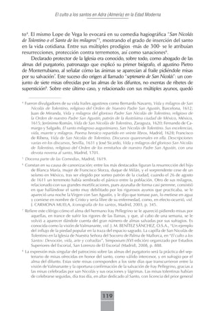 El culto a los santos en Adra (Almería) en la Edad Moderna



to4. El mismo Lope de Vega lo evocará en su comedia hagiográfica “San Nicolás
de Tolentino o el Santo de los milagros”5, mostrando el grado de inserción del santo
en la vida cotidiana. Entre sus múltiples prodigios -más de 300- se le atribuían
resurrecciones, protección contra terremotos, así como sanaciones6.
     Declarado protector de la Iglesia era conocido, sobre todo, como abogado de las
almas del purgatorio, patronazgo que explicó su primer biógrafo, el agustino Pietro
de Monterrubiano, al señalar cómo las ánimas se aparecían al fraile pidiéndole misas
por su salvación7. Este suceso dio origen al llamado “septenario de San Nicolás”: un con-
junto de siete misas ofrecidas por las almas de los difuntos, no exentas de ribetes de
superstición8. Sobre este último caso, y relacionado con sus múltiples ayunos, quedó

4
    Fueron divulgadores de su vida frailes agustinos como Bernardo Navarro, Vida y milagros de San
       Nicolás de Tolentino, religioso del Orden de Nuestro Padre San Agustín, Barcelona, 1612;
       Juan de Miranda, Vida y milagros del glorioso Padre San Nicolás de Tolentino, religioso de
       la Orden de nuestro Padre San Agustín, patrón de la ilustrísima ciudad de México, México,
       1615; Jerónimo Román, Vida de San Nicolás de Tolentino, Zaragoza, 1620; Fernando de Ca-
       margo y Salgado, El santo milagroso augustiniano, San Nicolás de Tolentino. Sus excelencias,
       vida, muerte y milagros. Poema heroico repartido en veinte libros, Madrid, 1628; Francisco
       de Ribera, Vida de San Nicolás de Tolentino. Discursos quaresmales en ella. Descripciones
       varias en los discursos, Sevilla, 1631 y José Sicardo, Vida y milagros del glorioso San Nicolás
       de Tolentino, religioso del Orden de los ermitaños de nuestro Padre San Agustín, con una
       devota novena al santo, Madrid, 1701.
5
    Docena parte de las Comedias, Madrid, 1619.
6
    Constan en su causa de canonización; entre los más destacados figuran la resurrección del hijo
      de Blanca María, mujer de Francisco Sforza, duque de Milán, y el sorprendente cese de un
      seísmo en México, tras ser elegido por sorteo patrón de la ciudad, cuando el 26 de agosto
      de 1611 un terremoto había sembrado el pánico entre la población. Otro de sus milagros,
      relacionado con sus grandes mortificaciones, pues ayunaba de forma casi perenne, consistió
      en que hallándose el santo muy debilitado por los rigurosos ayunos que practicaba, se le
      apareció una noche la Virgen con San Agustín, y le dijo que tomase pan, lo metiese en agua
      y comiese en nombre de Cristo y sería libre de su enfermedad, como, en efecto ocurrió, vid.
      J. CARMONA MUELA, Iconografía de los santos, Madrid, 2003, p. 345.
7
    Refiere este clérigo cómo el alma del hermano fray Pellegrino se le apareció pidiendo misas por
       aquellas, en trance de sufrir los rigores de las llamas, y que, al cabo de una semana, se le
       volvió a aparecer dándole cuenta del gran número de almas salvadas por sus sufragios. Es
       conocida como la visión de Valmanante, vid. J. M. BENÍTEZ SÁNCHEZ, O.S.A., “Un ejemplo
       del influjo de la piedad popular en la traza del espacio sagrado. La capilla de San Nicolás de
       Tolentino en la Iglesia de Nuestra Señora del Socorro de Palma de Mallorca, en “El culto a los
       Santos: Devoción, vida, arte y cofradías”, Simposium (XVI edición) organizado por Estudios
       Superiores del Escorial, San Lorenzo de El Escorial (Madrid), 2008, p. 888.
8
    La expresión más singular del patrocinio sobre las almas del purgatorio será la práctica del sep-
       tenario de misas ofrecidas en honor del santo, como válido intercesor, y en sufragio por el
       alma del difunto. Estas siete misas corresponden a los siete días que transcurrieron entre la
       visión de Valmanante y la oportuna confirmación de la salvación de fray Pellegrino, gracias a
       las misas celebradas por san Nicolás y sus oraciones y lágrimas. Las misas tolentinas habían
       de celebrarse seguidas, día tras día, en altar dedicado al Santo, con licencia del prior general



                                                 119
 