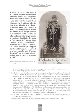 Víctor Eugenio Rodríguez Segado



la costumbre en la orden agustina
de bendecir el día del santo algunos
panes que se decía eran muy prove-
chosos para diversos males y, en par-
ticular, para curar las enfermedades
infecciosas. Se le atribuía, además,
junto a San Sebastián y San Roque,
un especial poder para conjurar la
peste que le dio gran fama. Residía
este portento en un milagro acaecido
en Córdoba en 16029. Además de
Adra, en España lo tienen por patrón
las siguientes localidades: la Aldea
de San Nicolás de Tolentino (Gran
Canaria), Tortuera (Guadalajara)10,
Almonacid de la Sierra (Zaragoza),
Cas Concos (Baleares) y la Campana
(Sevilla). En Pontedeume (A Coruña)
se renueva todos los años el “voto de
San Nicolás”, que se remonta al incen-
dio que sufrió la villa el 11 de agosto
de 160711.

imAgen de sAn nicolás de tolentino destruidA en
      1936


        de la orden agustina, lo que en la conciencia popular ocasionaba la consecuente liberación
        de las almas del purgatorio, Ibidem, pp. 889 y 897.
9
     Cuando liberó a esta ciudad de una gran epidemia de peste que había diezmado la población. vid.
        C. DE BUSTO, O.S.A., Compendio de algunos milagros que Dios ha obrado en Córdoba por
        intercesión de San Nicolás de Tolentino, desde San Matheo del año 1601 hasta septiembre de
        1602, Córdoba 1603 y J. ARANDA DONCEL, Breve Historia de la Semana Santa de Córdoba,
        Málaga, 2001, p. 20. Sobre la epidemia de peste de 1598-1602 vid., D. GÓMEZ DÍAZ, Bajo
        el signo del cólera y otros temas sobre morbilidad, higiene y salubridad de la vida económica
        almeriense (1348-1910), Almería, 1993, p.28 y B. VINCENT “La peste atlántica de 1596-1602”,
        Asclepio, XXVIII (1976), pp. 5-25. El milagro de Córdoba no fue el único portento atribuido al
        Taumaturgo en Andalucía; en 1694, D. Pedro Monrreal, mayordomo de la cofradía de San Nico-
        lás de Tolentino, editó en Granada un impreso en el que se narraba como había sudado el rostro
        de la imagen del santo, venerada en el convento de San Agustín, de Cazalla de la Sierra, en el
        reino de Sevilla (Biblioteca de la Universidad de Sevilla; Fondo Antiguo).
10
     F. J. HEREDIA HEREDIA; J. A. MARCO MARTÍNEZ, Tortuera, una villa, una historia, Guadalaja-
         ra, 2004, pp. 193,194 y 240.
11
     Canta y Camina, Agustinos Recoletos, boletín de amistad nº 78, enero-febrero, 2005.



                                                  120
 