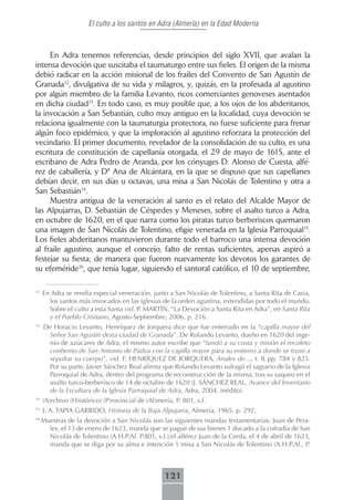 El culto a los santos en Adra (Almería) en la Edad Moderna



     En Adra tenemos referencias, desde principios del siglo XVII, que avalan la
intensa devoción que suscitaba el taumaturgo entre sus fieles. El origen de la misma
debió radicar en la acción misional de los frailes del Convento de San Agustín de
Granada12, divulgativa de su vida y milagros, y, quizás, en la profesada al agustino
por algún miembro de la familia Levanto, ricos comerciantes genoveses asentados
en dicha ciudad13. En todo caso, es muy posible que, a los ojos de los abderitanos,
la invocación a San Sebastián, culto muy antiguo en la localidad, cuya devoción se
relaciona igualmente con la taumaturgia protectora, no fuese suficiente para frenar
algún foco epidémico, y que la imploración al agustino reforzara la protección del
vecindario. El primer documento, revelador de la consolidación de su culto, es una
escritura de constitución de capellanía otorgada, el 29 de mayo de 1615, ante el
escribano de Adra Pedro de Aranda, por los cónyuges D. Alonso de Cuesta, alfé-
rez de caballería, y Dª Ana de Alcántara, en la que se dispuso que sus capellanes
debían decir, en sus días u octavas, una misa a San Nicolás de Tolentino y otra a
San Sebastián14.
     Muestra antigua de la veneración al santo es el relato del Alcalde Mayor de
las Alpujarras, D. Sebastián de Céspedes y Meneses, sobre el asalto turco a Adra,
en octubre de 1620, en el que narra como los piratas turco berberiscos quemaron
una imagen de San Nicolás de Tolentino, efigie venerada en la Iglesia Parroquial15.
Los fieles abderitanos mantuvieron durante todo el barroco una intensa devoción
al fraile agustino, aunque el concejo, falto de rentas suficientes, apenas aspiró a
festejar su fiesta; de manera que fueron nuevamente los devotos los garantes de
su efeméride16, que tenía lugar, siguiendo el santoral católico, el 10 de septiembre,

12
     En Adra se rendía especial veneración, junto a San Nicolás de Tolentino, a Santa Rita de Casia,
       los santos más invocados en las iglesias de la orden agustina, extendidas por todo el mundo.
       Sobre el culto a esta Santa vid. P. MARTÍN, “La Devoción a Santa Rita en Adra”, en Santa Rita
       y el Pueblo Cristiano, Agosto-Septiembre, 2006, p. 216.
13
     De Horacio Levanto, Henríquez de Jorquera dice que fue enterrado en la “capilla mayor del
      Señor San Agustín desta ciudad de Granada”. De Rolando Levanto, dueño en 1620 del inge-
      nio de azúcares de Adra, el mismo autor escribe que “fundó a su costa y misión el recoleto
      conbento de San Antonio de Padua con la capilla mayor para su entierro a donde se truxo a
      sepultar su cuerpo”, vid. F. HENRÍQUEZ DE JORQUERA, Anales de…, t. II, pp. 784 y 825.
      Por su parte, Javier Sánchez Real afirma que Rolando Levanto sufragó el sagrario de la Iglesia
      Parroquial de Adra, dentro del programa de reconstrucción de la misma, tras su saqueo en el
      asalto turco-berberisco de 14 de octubre de 1620 (J. SÁNCHEZ REAL, Avance del Inventario
      de la Escultura de la Iglesia Parroquial de Adra, Adra, 2004, inédito).
14
     (A)rchivo (H)istórico) (P)rovincial de (Al)mería, P. 801, s.f.
15
     J. A. TAPIA GARRIDO, Historia de la Baja Alpujarra, Almería, 1965, p. 292.
16
     Muestras de la devoción a San Nicolás son las siguientes mandas testamentarias: Juan de Pera-
       les, el 13 de enero de 1623, manda que se pague de sus bienes 1 ducado a la cofradía de San
       Nicolás de Tolentino (A.H.P.Al. P.801, s.f.);el alférez Juan de la Cerda, el 4 de abril de 1623,
       manda que se diga por su alma e intención 1 misa a San Nicolás de Tolentino (A.H.P.Al., P.



                                                   121
 
