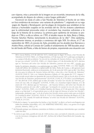 Víctor Eugenio Rodríguez Segado



con vísperas, misa y procesión de la imagen en un recorrido, intramuros de la villa,
acompañado de disparo de cohetes y otros fuegos artificiales17.
     Favoreció sin duda el culto a San Nicolás de Tolentino el hecho de ser Adra
un foco endémico de tercianas -una variante de paludismo-18, originado en su vega
-pagos de Algaida y Benaluquete- por las plagas de mosquitos que anidaban en las
charcas y humedales surgidos en las avenidas del río. De los avatares calamitosos
que la enfermedad provocaba entre el vecindario hay muestras suficientes a lo
largo de la historia de la comarca. La primera gran epidemia de tercianas se pro-
dujo en 1786 y a ella se refiere, en 1789, el alcalde mayor de Adra, Berja y Dalías,
Vicente Sánchez Muñoz, lamentando la decadencia de la villa19. Otra epidemia,
especialmente intensa, se produjo a comienzos del siglo XIX. En efecto, el 27 de
septiembre de 1803, el concejo de Adra, presidido por los alcaldes José Barranco y
Andrés Pérez, solicitó al Consejo de Castilla el señalamiento de 300 ducados anua-
les del fondo del Pósito, a falta de bienes de propios, exponiendo una situación con


       801); Lucas Muñoz, el 4 de abril de 1672, manda que se digan 10 misas a San Nicolás de
       Tolentino (A.H.P.Al. P.802, s.f.); Diego Jiménez, el 9 de mayo de 1673, pide que acompañe a
       su cuerpo el día de su entierro “la cera de las cofradías de Nuestra Señora y San Nicolás, de
       las que soy cofrade” (A.H.P.Al., P.803, s.f.); María López, el 5 de diciembre de 1673, declara
       que es “hermana del señor San Nicolás de Tolentino, patrono de esta villa”, siendo por
       tanto la primera alusión a su patronazgo en Adra (A.H.P.Al. P.803, s.f.); Inés Segado,
       viuda del alférez de caballería y gobernador de Adra, Pedro de Cuesta, y del genovés Juan
       Jerónimo Iluminatti, ordena en su testamento, de 16 de junio de 1693, que se den “dos libras
       de cera para la tribuna de Nuestra Señora del Mar y otras dos a San Nicolás de Tolentino”
       (A.H.P.Al. P.692 ff. 344 y ss); Antonio Barranco Zabala, el 3 de agosto de 1717, impuso 1
       misa rezada anual sobre un aposento de casa en el barrio nuevo “que se ha de decir al señor
       San Nicolás de Tolentino, perpetuamente” (A.H.P.Al., P. 692, ff. 273r-282r); Lucía Rodríguez,
       el 7 de abril de 1729, ordena que se den 20 reales “al señor San Nicolás de Tolentino, pa-
       trono de esta villa, mi abogado” (A.H.P.Al., P. 805, s.f.); Guiomar López-Cabezas, el 2 de
       enero de 1731, declara que es “hermana(…)de Nuestra Señora y del señor San Nicolás de
       Tolentino, patrono de esta villa” y pide que “acompañe mi cuerpo la cera de estas dos co-
       fradías” (A.H.P.Al., P.805, s.f.); Cristóbal Sánchez de Mayor, el 21 de junio de 1763, manda
       pesar a su hijo José “y el equivalente peso se dé de trigo de limosna al señor San Nicolás”,
       ordenando, asimismo, que “ se le de al señor San Nicolás ciento veinte reales que yo el dicho
       D. Cristóbal le debo” (A.H.P.Al., P.819, ff. 112r-113v); Sebastián Sánchez de Mayor, el 27 de
       junio de 1792, manda 30 reales de limosna “al señor San Nicolás de Tolentino” (A.H.P.Al.,
       P. 838, ff. 27r-33r).
17
     El día de la víspera “se quemaban las barbas a San Nicolás”: es decir, se hacía una hoguera con
        todos los muebles inservibles, vid. J. M. MARTÍNEZ SÁNCHEZ, Adra y sus gentes en el siglo
        pasado, Almería, 2002, p. 91.
18
     Así llamada porque sus síntomas consistían en fiebres o calenturas intermitentes que cursaban
       cada tres días.
19
     “lo cierto es que Adra, pueblo de más de 1200 vecinos, está, casi todo él, reducido a una miseria
        con las tercianas contagiosas del año 86”, Archivo de la Real Chancillería de Granada, sig.
        4.399.75.



                                                 122
 