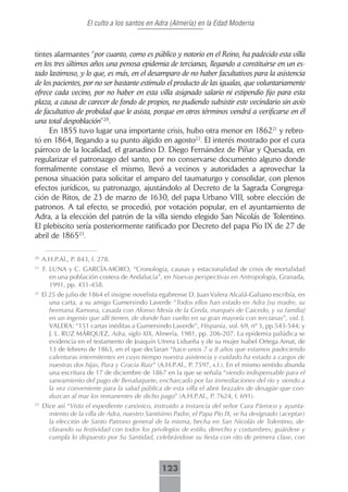 El culto a los santos en Adra (Almería) en la Edad Moderna



tintes alarmantes “por cuanto, como es público y notorio en el Reino, ha padecido esta villa
en los tres últimos años una penosa epidemia de tercianas, llegando a constituirse en un es-
tado lastimoso, y lo que, es más, en el desamparo de no haber facultativos para la asistencia
de los pacientes, por no ser bastante estímulo el producto de las igualas, que voluntariamente
ofrece cada vecino, por no haber en esta villa asignado salario ni estipendio fijo para esta
plaza, a causa de carecer de fondo de propios, no pudiendo subsistir este vecindario sin avío
de facultativo de probidad que le asista, porque en otros términos vendrá a verificarse en él
una total despoblación”20.
     En 1855 tuvo lugar una importante crisis, hubo otra menor en 186221 y rebro-
tó en 1864, llegando a su punto álgido en agosto22. El interés mostrado por el cura
párroco de la localidad, el granadino D. Diego Fernández de Píñar y Quesada, en
regularizar el patronazgo del santo, por no conservarse documento alguno donde
formalmente constase el mismo, llevó a vecinos y autoridades a aprovechar la
penosa situación para solicitar el amparo del taumaturgo y consolidar, con plenos
efectos jurídicos, su patronazgo, ajustándolo al Decreto de la Sagrada Congrega-
ción de Ritos, de 23 de marzo de 1630, del papa Urbano VIII, sobre elección de
patronos. A tal efecto, se procedió, por votación popular, en el ayuntamiento de
Adra, a la elección del patrón de la villa siendo elegido San Nicolás de Tolentino.
El plebiscito sería posteriormente ratificado por Decreto del papa Pío IX de 27 de
abril de 186523.

20
     A.H.P.Al., P. 843, f. 278.
21
     F. LUNA y C. GARCÍA-MORO, “Cronología, causas y estacionalidad de crisis de mortalidad
        en una población costera de Andalucía”, en Nuevas perspectivas en Antropología, Granada,
        1991, pp. 451-458.
22
     El 25 de julio de 1864 el insigne novelista egabrense D. Juan Valera Alcalá-Galiano escribía, en
        una carta, a su amigo Gumersindo Laverde “Todos ellos han estado en Adra [su madre, su
        hermana Ramona, casada con Alonso Mesía de la Cerda, marqués de Caicedo, y su familia]
        en un ingenio que allí tienen, de donde han vuelto en su gran mayoría con tercianas”, vid. J.
        VALERA: “151 cartas inéditas a Gumersindo Laverde”, Hispania, vol. 69, nº 3, pp.543-544; y
        J. L. RUZ MÁRQUEZ, Adra, siglo XIX, Almería, 1981, pp. 206-207. La epidemia palúdica se
        evidencia en el testamento de Joaquín Utrera Lidueña y de su mujer Isabel Ortega Amat, de
        13 de febrero de 1863, en el que declaran “hace unos 7 u 8 años que estamos padeciendo
        calenturas intermitentes en cuyo tiempo nuestra asistencia y cuidado ha estado a cargos de
        nuestras dos hijas, Pura y Gracia Ruiz” (A.H.P.Al., P. 7597, s.f.). En el mismo sentido abunda
        una escritura de 17 de diciembre de 1867 en la que se señala “siendo indispensable para el
        saneamiento del pago de Benaluquete, encharcado por las inmediaciones del río y siendo a
        la vez conveniente para la salud pública de esta villa el abrir brazales de desagüe que con-
        duzcan al mar los remanentes de dicho pago” (A.H.P.Al., P. 7624, f. 691).
23
     Dice así “Visto el expediente canónico, instruido a instancia del señor Cura Párroco y ayunta-
       miento de la villa de Adra, nuestro Santísimo Padre, el Papa Pío IX, se ha designado (aceptar)
       la elección de Santo Patrono general de la misma, hecha en San Nicolás de Tolentino, de-
       clarando su festividad con todos los privilegios de estilo, derecho y costumbres; guárdese y
       cumpla lo dispuesto por Su Santidad, celebrándose su fiesta con rito de primera clase, con



                                                 123
 
