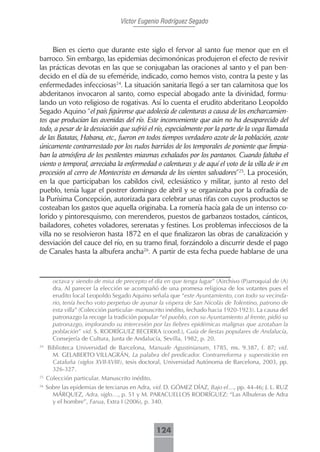 Víctor Eugenio Rodríguez Segado



      Bien es cierto que durante este siglo el fervor al santo fue menor que en el
barroco. Sin embargo, las epidemias decimonónicas produjeron el efecto de revivir
las prácticas devotas en las que se conjugaban las oraciones al santo y el pan ben-
decido en el día de su efeméride, indicado, como hemos visto, contra la peste y las
enfermedades infecciosas24. La situación sanitaria llegó a ser tan calamitosa que los
abderitanos invocaron al santo, como especial abogado ante la divinidad, formu-
lando un voto religioso de rogativas. Así lo cuenta el erudito abderitano Leopoldo
Segado Aquino “el país figúrense que adolecía de calenturas a causa de los encharcamien-
tos que producían las avenidas del río. Este inconveniente que aún no ha desaparecido del
todo, a pesar de la desviación que sufrió el río, especialmente por la parte de la vega llamada
de las Batatas, Habana, etc., fueron en todos tiempos verdadero azote de la población, azote
únicamente contrarrestado por los rudos barridos de los temporales de poniente que limpia-
ban la atmósfera de los pestilentes miasmas exhalados por los pantanos. Cuando faltaba el
viento o temporal, arreciaba la enfermedad o calenturas y de aquí el voto de la villa de ir en
procesión al cerro de Montecristo en demanda de los vientos salvadores”25. La procesión,
en la que participaban los cabildos civil, eclesiástico y militar, junto al resto del
pueblo, tenía lugar el postrer domingo de abril y se organizaba por la cofradía de
la Purísima Concepción, autorizada para celebrar unas rifas con cuyos productos se
costeaban los gastos que aquella originaba. La romería hacía gala de un intenso co-
lorido y pintoresquismo, con merenderos, puestos de garbanzos tostados, cánticos,
bailadores, cohetes voladores, serenatas y festines. Los problemas infecciosos de la
villa no se resolvieron hasta 1872 en el que finalizaron las obras de canalización y
desviación del cauce del río, en su tramo final, forzándolo a discurrir desde el pago
de Canales hasta la albufera ancha26. A partir de esta fecha puede hablarse de una



       octava y siendo de misa de precepto el día en que tenga lugar” (A)rchivo (P)arroquial de (A)
       dra. Al parecer la elección se acompañó de una promesa religiosa de los votantes pues el
       erudito local Leopoldo Segado Aquino señala que “este Ayuntamiento, con todo su vecinda-
       rio, tenía hecho voto perpetuo de ayunar la víspera de San Nicolás de Tolentino, patrono de
       esta villa” (Colección particular- manuscrito inédito, fechado hacia 1920-1923). La causa del
       patronazgo la recoge la tradición popular “el pueblo, con su Ayuntamiento al frente, pidió su
       patronazgo, implorando su intercesión por las fiebres epidémicas malignas que azotaban la
       población” vid. S. RODRÍGUEZ BECERRA (coord.), Guía de fiestas populares de Andalucía,
       Consejería de Cultura, Junta de Andalucía, Sevilla, 1982, p. 20.
24
     Biblioteca Universidad de Barcelona, Manuale Agustinianum, 1785, ms. 9.387, f. 87; vid.
       M. GELABERTO VILLAGRÁN, La palabra del predicador. Contrarreforma y superstición en
       Cataluña (siglos XVII-XVIII), tesis doctoral, Universidad Autónoma de Barcelona, 2003, pp.
       326-327.
25
     Colección particular. Manuscrito inédito.
26
     Sobre las epidemias de tercianas en Adra, vid. D. GÓMEZ DÍAZ, Bajo el…, pp. 44-46; J. L. RUZ
       MÁRQUEZ, Adra, siglo…, p. 51 y M. PARACUELLOS RODRÍGUEZ: “Las Albuferas de Adra
       y el hombre”, Farua, Extra I (2006), p. 340.



                                                 124
 