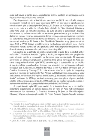El culto a los santos en Adra (Almería) en la Edad Moderna



caída del fervor al santo, pues, acabadas las fiebres, también se terminaba con la
necesidad de recurrir al santo sanador.
     Para impulsar el culto a San Nicolás ya existía, en 1623, una cofradía, aunque
su erección formal no tuvo lugar sino hasta 1697. En este año se aprobaron sus
constituciones por el arzobispo de Granada, D. Martín de Azcargorta, tras realizar
una breve visita a la villa. La cofradía, bajo el título de “San Nicolás de Tolentino y
Santa Vera Cruz”, se convirtió en mixta: de culto al santo y penitencial27. Desgra-
ciadamente no se han conservado sus estatutos, pero sabemos que se financiaba,
dados los escasos recursos económicos de los vecinos, con aportaciones económi-
cas voluntarias -mayormente en forma de limosna-, sin que se exigieran cuotas de
entrada ni luminarias. El fervor a San Nicolás de Tolentino, muy presente en los
siglos XVII y XVIII, decayó sensiblemente a mediados de este último y en 1769 la
cofradía se hallaba sumida en una profunda crisis hasta el punto de que sólo tenía
dos miembros y se encontraba prácticamente extinguida28.
     La quiebra de la cofradía se resolvió asumiendo el cura de la localidad, el be-
neficiado D. Francisco Antonio Capilla y Acuña, las responsabilidades propias del
culto al santo patrón y recolección de limosnas para su efeméride. El sacerdote
aprovechó las obras de ampliación y reforma de la iglesia parroquial de Adra, du-
rante la segunda mitad del siglo XVIII, para encargar la confección de un retablo
al maestro tallista granadino Juan Serrano, que se costeó con las limosnas del santo
recogidas por él, las de San Antonio de Padua y con 900 reales ofrecidos por Dª
Catalina Iluminatti y Camargo29. Su colocación se hizo “en la capilla del evangelio y
sagrario, y en medio del a dicho señor San Nicolás, y del lado derecho, en su repisa, a señor
San Antonio, por devoción de la referida doña Catalina, y del siniestro a señor San Francisco
Xavier”. A finales de 1780 ya estaba instalado y, para completar el gasto total del
retablo, el beneficiado puso más de 2.500 reales de su caudal, haciendo constar el
aumento en el libro de cuentas de la hermandad de San Nicolás30.
     A principios del siglo XIX, con motivo de la invasión francesa, la mentalidad
abderitana experimenta un cambio radical. No en vano en Adra hubo destacados
afrancesados -los hermanos D. Francisco Antonio y D. Juan de Mata Rodríguez-
Chacón y Zavala, así como el capitán D. Pedro Antonio Segado Segado- quienes



27
     La Cofradía de la Santa Vera Cruz ya existía en 1623 según se desprende del testamento de Juan
        Ruiz de Medina, otorgado el 4 de mayo de dicho año (A.H.P.Al., P. 801).
28
     A. GIL ALBARRACÍN, Cofradías y Hermandades en la Almería moderna (historia y documen-
       tos). Almería-Barcelona, 1997, p. 42 y A.H.P.Al., P. 824, f. 125.
29
     Los Iluminatti eran fervorosos devotos del taumaturgo: el 20 de septiembre de 1729 D. Pedo
       Iluminatti Zabala manifestaba su devoción a San Nicolás de Tolentino en sus últimas volun-
       tades (A.H.P.Al., P.805).
30
     A.H.P. Al., P. 824, f. 125; P. 829, ff. 262r-271v, y J. SÁNCHEZ REAL, Avance del …,



                                               125
 