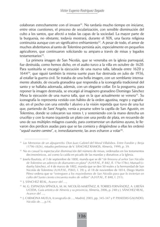 Víctor Eugenio Rodríguez Segado



colaboran estrechamente con el invasor31. No tardaría mucho tiempo en iniciarse,
entre otras cuestiones, el proceso de secularización, con sensible disminución del
culto a los santos, que afectó a todas las capas de la sociedad. La mayor parte de
la burguesía, no obstante, todavía mostrará, durante el XIX, una faceta religiosa
continuista aunque con un significativo enfriamiento32. A pesar de todo, el amor de
muchos abderitanos al santo de Tolentino persistía aún, especialmente en pequeños
agricultores, que continuaron solicitando su amparo a través de misas y legados
testamentarios33.
     La primera imagen de San Nicolás, que se veneraba en la iglesia parroquial,
fue destruida, como hemos dicho, en el asalto turco a la villa en octubre de 1620.
Para sustituirla se encargó la ejecución de una nueva talla, labrada entre 1620 y
164434, que siguió también la misma suerte pues fue destruida en julio de 1936,
al estallar la guerra civil. Se trataba de una bella imagen, con un semblante intensa-
mente abatido, de escuela granadina que respondía a la iconografía tradicional del
santo y se hallaba adornada, además, con un elegante collar. En la posguerra, para
reponer la imagen destruida, se encargó al imaginero granadino Domingo Sánchez
Mesa la ejecución de una nueva talla, que es la que actualmente se venera35. Su
iconografía lo representa vestido con hábito de la orden agustina, negro y esgrafia-
do; en el pecho con una estrella ( alusivo a la visión repetida que tuvo de una luz
que, partiendo de Sant´Angelo, venía a posarse sobre la capilla de San Agustín, en
Tolentino, donde se colocaron sus restos ), y sosteniendo con la mano derecha un
crucifijo y con la mano izquierda un plato con una perdiz de plata, en recuerdo de
uno de sus múltiples milagros cuando, para contrarrestar un durísimo ayuno, le lle-
varon dos perdices asadas para que se las comiera y dirigiéndose a ellas les ordenó
“seguid vuestro camino”, e, inmediatamente, las aves echaron a volar36.


31
     Las Memorias de un alpujarreño: Don Juan Gabriel del Moral Villalobos. Entre Fondón y Berja
       (1796-1826), estudio preliminar de V. SÁNCHEZ RAMOS, Almería, 1999, p. 39.
32
     No es casual la espectacular disminución del número de misas, ordenadas en los testamentos
       decimonónicos, así como la caída en picado de las mandas y donativos a la Iglesia.
33
     Josefa Bautista, el 3 de septiembre de 1800, manda que se dé “de limosna al señor San Nicolás
        de Tolentino un aderezo de diamantes en plata” (A.H.P.Al., P. 842, ff. 176r-178v); Manuel Li-
        dueña Sánchez, el 4 de marzo de 1802, manda que se den 50 reales a la hermandad de San
        Nicolás de Tolentino (A.H.P.Al., P.843, f. 39) y, el 18 de noviembre de 1814, Diego Martín
        Pérez ordena que se “entreguen a los mayordomos de San Nicolás para que lo inviertan en
        culto del Santo ciento cincuenta reales de vellón” (A.H.P.Al., P. 848, f. 211).
34
     J. SÁNCHEZ REAL, Avance del …,
35
     M. G. ESPINOSA SPÍNOLA, M. M. NICOLÁS MARTÍNEZ, R. TORRES FERNÁNDEZ, A. UREÑA
       UCEDA, Guía artística de Almería y su provincia, Almería, 2006, p. 248 y J. SÁNCHEZ REAL,
       Avance del …,
36
     J. CARMONA MUELA, Iconografía de…, Madrid, 2003, pp. 345-347 y P. PANEDAS GALINDO,
         Nicolás de…, p.14.



                                                126
 