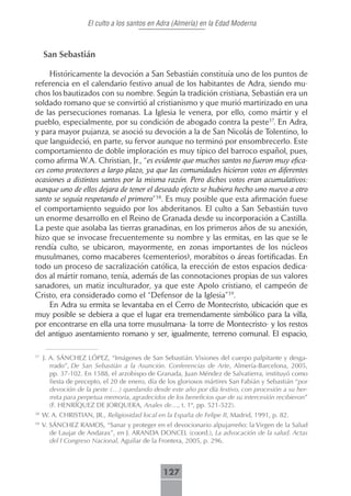 El culto a los santos en Adra (Almería) en la Edad Moderna



     San Sebastián

     Históricamente la devoción a San Sebastián constituía uno de los puntos de
referencia en el calendario festivo anual de los habitantes de Adra, siendo mu-
chos los bautizados con su nombre. Según la tradición cristiana, Sebastián era un
soldado romano que se convirtió al cristianismo y que murió martirizado en una
de las persecuciones romanas. La Iglesia le venera, por ello, como mártir y el
pueblo, especialmente, por su condición de abogado contra la peste37. En Adra,
y para mayor pujanza, se asoció su devoción a la de San Nicolás de Tolentino, lo
que languideció, en parte, su fervor aunque no terminó por ensombrecerlo. Este
comportamiento de doble imploración es muy típico del barroco español, pues,
como afirma W.A. Christian, Jr., “es evidente que muchos santos no fueron muy efica-
ces como protectores a largo plazo, ya que las comunidades hicieron votos en diferentes
ocasiones a distintos santos por la misma razón. Pero dichos votos eran acumulativos:
aunque uno de ellos dejara de tener el deseado efecto se hubiera hecho uno nuevo a otro
santo se seguía respetando el primero”38. Es muy posible que esta afirmación fuese
el comportamiento seguido por los abderitanos. El culto a San Sebastián tuvo
un enorme desarrollo en el Reino de Granada desde su incorporación a Castilla.
La peste que asolaba las tierras granadinas, en los primeros años de su anexión,
hizo que se invocase frecuentemente su nombre y las ermitas, en las que se le
rendía culto, se ubicaron, mayormente, en zonas importantes de los núcleos
musulmanes, como macaberes (cementerios), morabitos o áreas fortificadas. En
todo un proceso de sacralización católica, la erección de estos espacios dedica-
dos al mártir romano, tenía, además de las connotaciones propias de sus valores
sanadores, un matiz inculturador, ya que este Apolo cristiano, el campeón de
Cristo, era considerado como el “Defensor de la Iglesia”39.
     En Adra su ermita se levantaba en el Cerro de Montecristo, ubicación que es
muy posible se debiera a que el lugar era tremendamente simbólico para la villa,
por encontrarse en ella una torre musulmana- la torre de Montecristo- y los restos
del antiguo asentamiento romano y ser, igualmente, terreno comunal. El espacio,

37
     J. A. SÁNCHEZ LÓPEZ, “Imágenes de San Sebastián. Visiones del cuerpo palpitante y desga-
        rrado”, De San Sebastián a la Asunción. Conferencias de Arte, Almería-Barcelona, 2005,
        pp. 37-102. En 1588, el arzobispo de Granada, Juan Méndez de Salvatierra, instituyó como
        fiesta de precepto, el 20 de enero, día de los gloriosos mártires San Fabián y Sebastián “por
        devoción de la peste (…) quedando desde este año por día festivo, con procesión a su her-
        mita para perpetua memoria, agradecidos de los beneficios que de su intercesión recibieron”
        (F. HENRÍQUEZ DE JORQUERA, Anales de…, t. 1º, pp. 521-522).
38
     W. A. CHRISTIAN, JR., Religiosidad local en la España de Felipe II, Madrid, 1991, p. 82.
39
     V. SÁNCHEZ RAMOS, “Sanar y proteger en el devocionario alpujarreño: la Virgen de la Salud
        de Laujar de Andarax”, en J. ARANDA DONCEL (coord.), La advocación de la salud. Actas
        del I Congreso Nacional, Aguilar de la Frontera, 2005, p. 296.



                                                127
 