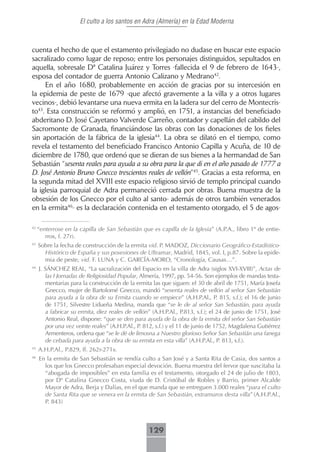 El culto a los santos en Adra (Almería) en la Edad Moderna



cuenta el hecho de que el estamento privilegiado no dudase en buscar este espacio
sacralizado como lugar de reposo; entre los personajes distinguidos, sepultados en
aquella, sobresale Dª Catalina Juárez y Torres -fallecida el 9 de febrero de 1643-,
esposa del contador de guerra Antonio Calizano y Medrano42.
     En el año 1680, probablemente en acción de gracias por su intercesión en
la epidemia de peste de 1679 -que afectó gravemente a la villa y a otros lugares
vecinos-, debió levantarse una nueva ermita en la ladera sur del cerro de Montecris-
to43. Esta construcción se reformó y amplió, en 1751, a instancias del beneficiado
abderitano D. José Cayetano Valverde Carreño, contador y capellán del cabildo del
Sacromonte de Granada, financiándose las obras con las donaciones de los fieles
sin aportación de la fábrica de la iglesia44. La obra se dilató en el tiempo, como
revela el testamento del beneficiado Francisco Antonio Capilla y Acuña, de 10 de
diciembre de 1780, que ordenó que se dieran de sus bienes a la hermandad de San
Sebastián “sesenta reales para ayuda a su obra para la que di en el año pasado de 1777 a
D. José Antonio Bruno Gnecco trescientos reales de vellón”45. Gracias a esta reforma, en
la segunda mitad del XVIII este espacio religioso sirvió de templo principal cuando
la iglesia parroquial de Adra permaneció cerrada por obras. Buena muestra de la
obsesión de los Gnecco por el culto al santo- además de otros también venerados
en la ermita46- es la declaración contenida en el testamento otorgado, el 5 de agos-

42
     “enterrose en la capilla de San Sebastián que es capilla de la Iglesia” (A.P.A., libro 1º de entie-
        rros, f. 27r).
43
     Sobre la fecha de construcción de la ermita vid. P. MADOZ, Diccionario Geográfico-Estadístico-
       Histórico de España y sus posesiones de Ultramar, Madrid, 1845, vol. I, p.87. Sobre la epide-
       mia de peste, vid. F. LUNA y C. GARCÍA-MORO, “Cronología, Causas…”.
44
     J. SÁNCHEZ REAL, “La sacralización del Espacio en la villa de Adra (siglos XVI-XVIII)”, Actas de
        las I Jornadas de Religiosidad Popular, Almería, 1997, pp. 54-56. Son ejemplos de mandas testa-
        mentarias para la construcción de la ermita las que siguen: el 30 de abril de 1751, María Josefa
        Gnecco, mujer de Bartolomé Gnecco, mandó “sesenta reales de vellón al señor San Sebastián
        para ayuda a la obra de su Ermita cuando se empiece” (A.H.P.Al., P. 815, s.f.); el 16 de junio
        de 1751, Silvestre Lidueña Medina, manda que “se le de al señor San Sebastián, para ayuda
        a fabricar su ermita, diez reales de vellón” (A.H.P.Al., P.813, s.f.); el 24 de junio de 1751, José
        Antonio Real, dispone: “que se den para ayuda de la obra de la ermita del señor San Sebastián
        por una vez veinte reales” (A.H.P.Al., P. 812, s.f.) y el 11 de junio de 1752, Magdalena Gutiérrez
        Armenteros, ordena que “se le dé de limosna a Nuestro glorioso Señor San Sebastián una fanega
        de cebada para ayuda a la obra de su ermita en esta villa” (A.H.P.Al., P. 813, s.f.).
45
     A.H.P.Al., P.829, ff. 262r-271v.
46
     En la ermita de San Sebastián se rendía culto a San José y a Santa Rita de Casia, dos santos a
       los que los Gnecco profesaban especial devoción. Buena muestra del fervor que suscitaba la
       “abogada de imposibles” en esta familia es el testamento, otorgado el 24 de julio de 1803,
       por Dª Catalina Gnecco Costa, viuda de D. Cristóbal de Robles y Barrio, primer Alcalde
       Mayor de Adra, Berja y Dalías, en el que manda que se entreguen 3.000 reales “para el culto
       de Santa Rita que se venera en la ermita de San Sebastián, extramuros desta villa” (A.H.P.Al.,
       P. 843)



                                                   129
 