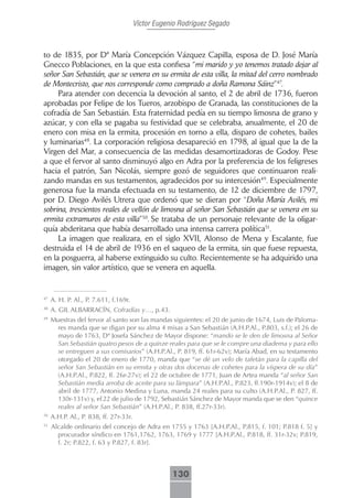 Víctor Eugenio Rodríguez Segado



to de 1835, por Dª María Concepción Vázquez Capilla, esposa de D. José María
Gnecco Poblaciones, en la que esta confiesa “mi marido y yo tenemos tratado dejar al
señor San Sebastián, que se venera en su ermita de esta villa, la mitad del cerro nombrado
de Montecristo, que nos corresponde como comprado a doña Ramona Sáinz”47.
     Para atender con decencia la devoción al santo, el 2 de abril de 1736, fueron
aprobadas por Felipe de los Tueros, arzobispo de Granada, las constituciones de la
cofradía de San Sebastián. Esta fraternidad pedía en su tiempo limosna de grano y
azúcar, y con ella se pagaba su festividad que se celebraba, anualmente, el 20 de
enero con misa en la ermita, procesión en torno a ella, disparo de cohetes, bailes
y luminarias48. La corporación religiosa desapareció en 1798, al igual que la de la
Virgen del Mar, a consecuencia de las medidas desamortizadoras de Godoy. Pese
a que el fervor al santo disminuyó algo en Adra por la preferencia de los feligreses
hacia el patrón, San Nicolás, siempre gozó de seguidores que continuaron reali-
zando mandas en sus testamentos, agradecidos por su intercesión49. Especialmente
generosa fue la manda efectuada en su testamento, de 12 de diciembre de 1797,
por D. Diego Avilés Utrera que ordenó que se dieran por “Doña María Avilés, mi
sobrina, trescientos reales de vellón de limosna al señor San Sebastián que se venera en su
ermita extramuros de esta villa”50. Se trataba de un personaje relevante de la oligar-
quía abderitana que había desarrollado una intensa carrera política51.
     La imagen que realizara, en el siglo XVII, Alonso de Mena y Escalante, fue
destruida el 14 de abril de 1936 en el saqueo de la ermita, sin que fuese repuesta,
en la posguerra, al haberse extinguido su culto. Recientemente se ha adquirido una
imagen, sin valor artístico, que se venera en aquella.


47
     A. H. P. Al., P. 7.611, f.169r.
48
     A. GIL ALBARRACÍN, Cofradías y…, p.43.
49
     Muestras del fervor al santo son las mandas siguientes: el 20 de junio de 1674, Luis de Paloma-
      res manda que se digan por su alma 4 misas a San Sebastián (A.H.P.Al., P.803, s.f.); el 26 de
      mayo de 1763, Dª Josefa Sánchez de Mayor dispone: “mando se le den de limosna al Señor
      San Sebastián quatro pesos de a quinze reales para que se le compre una diadema y para ello
      se entreguen a sus comisarios” (A.H.P.Al., P. 819, ff. 61r-62v); María Abad, en su testamento
      otorgado el 20 de enero de 1770, manda que “se dé un velo de tafetán para la capilla del
      señor San Sebastián en su ermita y otras dos docenas de cohetes para la víspera de su día”
      (A.H.P.Al., P.822, ff. 26r-27v); el 22 de octubre de 1771, Juan de Artea manda “al señor San
      Sebastián media arroba de aceite para su lámpara” (A.H.P.Al., P.823, ff.190r-1914v); el 8 de
      abril de 1777, Antonio Medina y Luna, manda 24 reales para su culto (A.H.P.Al., P. 827, ff.
      130r-131v) y, el 22 de julio de 1792, Sebastián Sánchez de Mayor manda que se den “quince
      reales al señor San Sebastián” (A.H.P.Al., P. 838, ff.27r-33r).
50
     A.H.P. Al., P. 838, ff. 27r-33r.
51
     Alcalde ordinario del concejo de Adra en 1755 y 1763 [A.H.P.Al., P.815, f. 101; P.818 f. 5] y
       procurador síndico en 1761,1762, 1763, 1769 y 1777 [A.H.P.Al., P.818, ff. 31r-32v; P.819,
       f. 2r; P.822, f. 63 y P.827, f. 83r].



                                                    130
 
