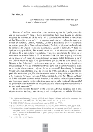 El culto a los santos en Adra (Almería) en la Edad Moderna



     San Marcos

                              “San Marcos el de Turón tiene la cabeza rota de un palo que
                         le pegó el hijo de la bigota”
                                                                                   (popular)


     El culto a San Marcos en Adra, como en otros lugares de España y Andalu-
cía, es muy antiguo52. Para el ilustre antropólogo Julio Caro Baroja las letanías
mayores de su fiesta, el 25 de abril, son la continuación cristiana o adaptación
de las “Robigalia” romanas53. En la Alpujarra oriental se celebran fiestas en su
honor en Ohanes, Laroles, Mairena, Cherín y Lucainena, que se extienden
también a parte de la Contraviesa (Albuñol, Turón) y a algunas localidades de
la comarca de Órgiva (Tablones, Carataunas, Cádiar y Bérchules)54. Para los
agricultores y ganaderos, San Marcos no es uno de los santos evangelistas sino
el patrón de la agricultura y ganadería, y tenemos constancia de cómo ya se
celebraba en Adra su fiesta, el 25 de abril de 1564, con misa mayor y procesión
de su imagen55. A pesar de su antigüedad, su fervor debió debilitarse a partir
del último tercio del siglo XVI, posiblemente por el alza de otros santos (San
Nicolás y San Sebastián), volviendo a resurgir su culto en torno a la primera
mitad del siglo XVIII. La primera muestra de devoción al santo evangelista es un
tanto tardía: el testamento conjunto de los hermanos D. Francisco y Dª Ana de
Utrera Gutiérrez, otorgado el 27 de febrero de 1750, que refiere la siguiente dis-
posición “mandamos que fallecidos que seamos ambos se den y entreguen por una vez
a los cofrades o hermanos mayores de la hermandad del Señor San Marcos, del lugar
de Turón, doscientos cuarenta reales de vellón y un tonel de catorce o quince arrobas
que tenemos en nuestro cortijo en la sierra, para que su valor con la referida cantidad
se aplique por dichos hermanos en obsequio del Santo, según les parezca conveniente o
en adorno de su ermita ”56.
     Es evidente que la devoción a este santo en Adra fue eclipsada por el alza
de otros santos locales y, sobre todo, por el prestigio que, en toda la Alpujarra,

52
     En 1588 se celebraba en Granada, el 27 de abril, la procesión de las letanías mayores a San
       Marcos, vid. F. HENRÍQUEZ DE JORQUERA, Anales de…, t. I, p.524.
53
     J. CARO BAROJA, Ritos y Mitos equívocos, Madrid, 1989, pp. 77-79.
54
     J. RUIZ FERNÁNDEZ, Fiestas y tradiciones de la Alpujarra, Berja (Almería), 1989, pp.95-101.
55
     Causa seguida contra el escudero Alonso de Avendaño por tentativa de agresión al comendador
       Diego de Herrera, capitán y gobernador militar de la plaza de Adra, cuando se disponía a
       salir la procesión de San Marcos de la iglesia parroquial ( Archivo de la Alhambra de Gra-
       nada, leg. 139-30).
56
     A.H.P.Al., P.1.137, ff. 37r-42v.



                                               131
 