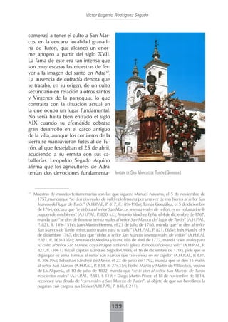 Víctor Eugenio Rodríguez Segado



comenzó a tener el culto a San Mar-
cos, en la cercana localidad granadi-
na de Turón, que alcanzó un enor-
me apogeo a partir del siglo XVII.
La fama de este era tan intensa que
son muy escasas las muestras de fer-
vor a la imagen del santo en Adra57.
La ausencia de cofradía denota que
se trataba, en su origen, de un culto
secundario en relación a otros santos
y Vírgenes de la parroquia, lo que
contrasta con la situación actual en
la que ocupa un lugar fundamental.
No sería hasta bien entrado el siglo
XIX cuando su efeméride cobrase
gran desarrollo en el casco antiguo
de la villa, aunque los cortijeros de la
sierra se mantuvieron fieles al de Tu-
rón, al que festejaban el 25 de abril,
acudiendo a su ermita con sus ca-
ballerías. Leopoldo Segado Aquino
afirma que los agricultores de Adra
tenían dos devociones fundamenta- imAgen de sAn mArcos de turón (grAnAdA)


57
     Muestras de mandas testamentarias son las que siguen: Manuel Navarro, el 5 de noviembre de
      1757, manda que “se den dos reales de vellón de limosna por una vez de mis bienes al señor San
      Marcos del lugar de Turón” (A.H.P.Al., P. 817, ff.189r-190v); Tomás González, el 5 de diciembre
      de 1764, declara que “le debo a el señor San Marcos sesenta reales de vellón, es mi voluntad se le
      paguen de mis bienes” (A.H.P.Al., P. 820, s.f.); Antonio Sánchez Peña, el 4 de diciembre de 1767,
      manda que “se den de limosna treinta reales al señor San Marcos del lugar de Turón” (A.H.P.Al.,
      P. 821, ff. 149r-151v); Juan Martín Herrera, el 23 de julio de 1768, manda que “se den al señor
      San Marcos de Turón veinticuatro reales para su culto” (A.H.P.Al., P. 821, f.65v); Inés Martín, el 9
      de diciembre 1767, declara que “debo al señor San Marcos sesenta reales de vellón” (A.H.P.Al.
      P.821, ff. 163r-165v); Antonio de Medina y Luna, el 8 de abril de 1777, manda “cien reales para
      su culto al Señor San Marcos, cuya imagen está en la Iglesia Parroquial de esta villa” (A.H.P.Al., P.
      827, ff.130r-131v); el capitán Juan José Segado Utrera, el 16 de diciembre de 1790, pide que se
      digan por su alma 3 misas al señor San Marcos que “se venera en mi capilla” (A.H.P.Al., P. 837,
      ff. 30r-39v); Sebastián Sánchez de Mayor, el 27 de junio de 1792, manda que se den 15 reales
      al señor San Marcos (A.H.P.Al., P. 838, ff. 27r-33r); Pedro Martín y Martín de Villalobos, vecino
      de La Alquería, el 10 de julio de 1802, manda que “se le den al señor San Marcos de Turón
      trescientos reales” (A.H.P.Al., P.843, f. 119) y Diego Martín Pérez, el 18 de noviembre de 1814,
      reconoce una deuda de “cien reales a San Marcos de Turón”, al objeto de que sus herederos la
      pagaran con cargo a sus bienes (A.H.P.Al., P. 848, f. 211).



                                                   132
 