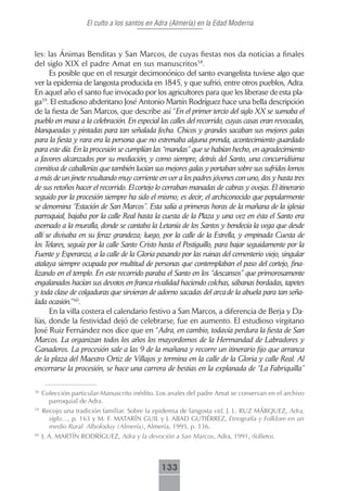 El culto a los santos en Adra (Almería) en la Edad Moderna



les: las Ánimas Benditas y San Marcos, de cuyas fiestas nos da noticias a finales
del siglo XIX el padre Amat en sus manuscritos58.
      Es posible que en el resurgir decimonónico del santo evangelista tuviese algo que
ver la epidemia de langosta producida en 1845, y que sufrió, entre otros pueblos, Adra.
En aquel año el santo fue invocado por los agricultores para que les liberase de esta pla-
ga59. El estudioso abderitano José Antonio Martín Rodríguez hace una bella descripción
de la fiesta de San Marcos, que describe así “En el primer tercio del siglo XX se sumaba el
pueblo en masa a la celebración. En especial las calles del recorrido, cuyas casas eran revocadas,
blanqueadas y pintadas para tan señalada fecha. Chicos y grandes sacaban sus mejores galas
para la fiesta y rara era la persona que no estrenaba alguna prenda, acontecimiento guardado
para este día. En la procesión se cumplían las “mandas” que se habían hecho, en agradecimiento
a favores alcanzados por su mediación, y como siempre, detrás del Santo, una concurridísima
comitiva de caballerías que también lucían sus mejores galas y portaban sobre sus sufridos lomos
a más de un jinete resultando muy corriente en ver a los padres jóvenes con uno, dos y hasta tres
de sus retoños hacer el recorrido. El cortejo lo cerraban manadas de cabras y ovejas. El itinerario
seguido por la procesión siempre ha sido el mismo; es decir, el archiconocido que popularmente
se denomina “Estación de San Marcos”. Esta salía a primeras horas de la mañana de la iglesia
parroquial, bajaba por la calle Real hasta la cuesta de la Plaza y una vez en ésta el Santo era
asomado a la muralla, donde se cantaba la Letanía de los Santos y bendecía la vega que desde
allí se divisaba en su feraz grandeza; luego, por la calle de la Estrella, y empinada Cuesta de
los Telares, seguía por la calle Santo Cristo hasta el Postiguillo, para bajar seguidamente por la
Fuente y Esperanza, a la calle de la Gloria pasando por las ruinas del cementerio viejo, singular
atalaya siempre ocupada por multitud de personas que contemplaban el paso del cortejo, fina-
lizando en el templo. En este recorrido paraba el Santo en los “descansos” que primorosamente
engalanados hacían sus devotos en franca rivalidad haciendo colchas, sábanas bordadas, tapetes
y toda clase de colgaduras que sirvieran de adorno sacadas del arca de la abuela para tan seña-
lada ocasión.”60.
      En la villa costera el calendario festivo a San Marcos, a diferencia de Berja y Da-
lías, donde la festividad dejó de celebrarse, fue en aumento. El estudioso virgitano
José Ruiz Fernández nos dice que en “Adra, en cambio, todavía perdura la fiesta de San
Marcos. La organizan todos los años los mayordomos de la Hermandad de Labradores y
Ganaderos. La procesión sale a las 9 de la mañana y recorre un itinerario fijo que arranca
de la plaza del Maestro Ortiz de Villajos y termina en la calle de la Gloria y calle Real. Al
encerrarse la procesión, se hace una carrera de bestias en la explanada de “La Fabriquilla”

58
     Colección particular-Manuscrito inédito. Los anales del padre Amat se conservan en el archivo
       parroquial de Adra.
59
     Recojo una tradición familiar. Sobre la epidemia de langosta vid. J. L. RUZ MÁRQUEZ, Adra,
       siglo…, p. 163 y M. F. MATARÍN GUIL y J. ABAD GUTIÉRREZ, Etnografía y Folklore en un
       medio Rural. Alboloduy (Almería), Almería, 1995, p. 136.
60
     J. A. MARTÍN RODRÍGUEZ, Adra y la devoción a San Marcos, Adra, 1991, (folleto).



                                               133
 