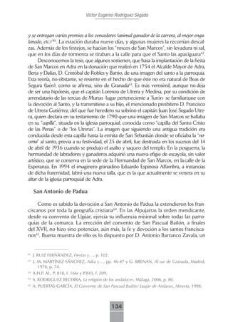 Víctor Eugenio Rodríguez Segado



y se entregan varios premios a los vencedores (animal ganador de la carrera, al mejor enga-
lanado, etc.)”61. La estación duraba nueve días, y algunas mujeres la recorrían descal-
zas. Además de los festejos, se hacían los “roscos de San Marcos”, sin levadura ni sal,
que en los días de tormenta se tiraban a la calle para que el Santo las apaciguara62.
      Desconocemos la tesis, que algunos sostienen, que basa la implantación de la fiesta
de San Marcos en Adra en la donación que realizó en 1754 el Alcalde Mayor de Adra,
Berja y Dalías, D. Cristóbal de Robles y Barrio, de una imagen del santo a la parroquia.
Esta teoría, no obstante, se resiente en el hecho de que éste no era natural de Beas de
Segura (Jaén), como se afirma, sino de Granada63. Es más verosímil, aunque no deja
de ser una hipótesis, que el capitán Lorenzo de Utrera y Medina, por su condición de
arrendatario de las tercias de Murtas -lugar perteneciente a Turón- se familiarizase con
la devoción al Santo, y la transmitiese a su hijo, el mencionado presbítero D. Francisco
de Utrera Gutiérrez, del que fue heredero su sobrino el capitán Juan José Segado Utre-
ra, quien declara en su testamento de 1790 que una imagen de San Marcos se hallaba
en su “capilla”, situada en la iglesia parroquial, conocida como “capilla del Santo Cristo
de las Penas” o de “los Utreras”. La imagen que siguiendo una antigua tradición era
conducida desde esta capilla hasta la ermita de San Sebastián donde se oficiaba la “no-
vena” al santo, previa a su festividad, el 25 de abril, fue destruida en los sucesos del 14
de abril de 1936 cuando se produjo el asalto y saqueo del templo. En la posguerra, la
hermandad de labradores y ganaderos adquirió una nueva efigie de escayola, sin valor
artístico, que se conserva en la sede de la Hermandad de San Marcos, en la calle de la
Esperanza. En 1994 el imaginero granadino Eduardo Espinosa Alfambra, a instancias
de dicha fraternidad, labró una nueva talla, que es la que actualmente se venera en su
altar de la iglesia parroquial de Adra.

     San Antonio de Padua

     Como es sabido la devoción a San Antonio de Padua la extendieron los fran-
ciscanos por toda la geografía cristiana64. En las Alpujarras la orden mendicante,
desde su convento de Ugíjar, ejercía su influencia misional sobre todas las parro-
quias de la comarca. La erección del convento de San Pascual Bailón, a finales
del XVII, no hizo sino potenciar, aún más, la fe y devoción a los santos francisca-
nos65. Buena muestra de ello es lo dispuesto por D. Antonio Barranco Zavala, un


61
     J. RUIZ FERNÁNDEZ, Fiestas y…, p. 102.
62
     J. M. MARTÍNEZ SÁNCHEZ, Adra y…, pp. 46-47 y G. BRENAN, Al sur de Granada, Madrid,
        1976, p. 74.
63
     A.H.P. Al., P. 818, f. 166r y P.843, f. 209.
64
     S. RODRIGUEZ BECERRA, La religión de los andaluces, Málaga, 2006, p. 80.
65
     A. PUERTAS GARCÍA, El Convento de San Pascual Bailón: Laujar de Andarax, Almería, 1998.



                                                    134
 