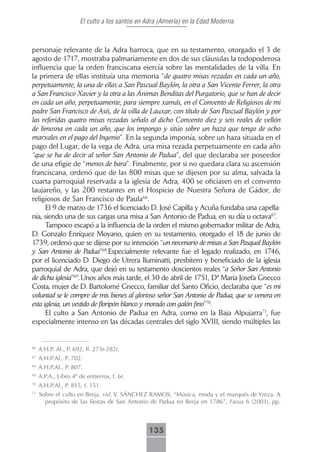El culto a los santos en Adra (Almería) en la Edad Moderna



personaje relevante de la Adra barroca, que en su testamento, otorgado el 3 de
agosto de 1717, mostraba palmariamente en dos de sus cláusulas la todopoderosa
influencia que la orden franciscana ejercía sobre las mentalidades de la villa. En
la primera de ellas instituía una memoria “de quatro misas rezadas en cada un año,
perpetuamente, la una de ellas a San Pascual Baylón, la otra a San Vicente Ferrer, la otra
a San Francisco Xavier y la otra a las Ánimas Benditas del Purgatorio, que se han de decir
en cada un año, perpetuamente, para siempre xamás, en el Convento de Religiosos de mi
padre San Francisco de Asís, de la villa de Lauxar, con título de San Pascual Baylón y por
las referidas quatro misas rezadas señalo al dicho Convento diez y seis reales de vellón
de limosna en cada un año, que los impongo y sitúo sobre un haza que tengo de ocho
marxales en el pago del Ingenio”. En la segunda imponía, sobre un haza situada en el
pago del Lugar, de la vega de Adra, una misa rezada perpetuamente en cada año
“que se ha de decir al señor San Antonio de Padua”, del que declaraba ser poseedor
de una efigie de “menos de bara”. Finalmente, por si no quedara clara su ascensión
franciscana, ordenó que de las 800 misas que se dijesen por su alma, salvada la
cuarta parroquial reservada a la iglesia de Adra, 400 se oficiasen en el convento
laujareño, y las 200 restantes en el Hospicio de Nuestra Señora de Gádor, de
religiosos de San Francisco de Paula66.
      El 9 de marzo de 1736 el licenciado D. José Capilla y Acuña fundaba una capella-
nía, siendo una de sus cargas una misa a San Antonio de Padua, en su día u octava67.
      Tampoco escapó a la influencia de la orden el mismo gobernador militar de Adra,
D. Gonzalo Enríquez Moyano, quien en su testamento, otorgado el 18 de junio de
1739, ordenó que se dijese por su intención “un novenario de misas a San Pasqual Baylón
y San Antonio de Padua”68.Especialmente relevante fue el legado realizado, en 1746,
por el licenciado D. Diego de Utrera Iluminatti, presbítero y beneficiado de la iglesia
parroquial de Adra, que dejó en su testamento doscientos reales “a Señor San Antonio
de dicha iglesia”69. Unos años más tarde, el 30 de abril de 1751, Dª María Josefa Gnecco
Costa, mujer de D. Bartolomé Gnecco, familiar del Santo Oficio, declaraba que “es mi
voluntad se le compre de mis bienes al glorioso señor San Antonio de Padua, que se venera en
esta iglesia, un vestido de floripón blanco y morado con galón fino”70.
      El culto a San Antonio de Padua en Adra, como en la Baja Alpujarra71, fue
especialmente intenso en las décadas centrales del siglo XVIII, siendo múltiples las


66
     A.H.P. Al., P. 692, ff. 273r-282r.
67
     A.H.P.Al., P. 702.
68
     A.H.P.Al., P. 807.
69
     A.P.A., Libro 4º de entierros, f. 6r.
70
     A.H.P.Al., P. 815, f. 151.
71
     Sobre el culto en Berja, vid. V. SÁNCHEZ RAMOS, “Música, moda y el marqués de Yniza. A
       propósito de las fiestas de San Antonio de Padua en Berja en 1786”, Farua 6 (2003), pp.



                                               135
 