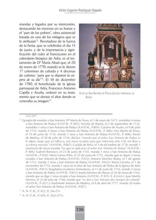 Víctor Eugenio Rodríguez Segado



mandas y legados por su intercesión,
destacando las novenas en su honor y
el “pan de los pobres”, obra asistencial
basada en uno de los milagros que se
le atribuían72. Reveladora de la fuerza
de la fiesta, que se celebraba el día 13
de junio, y de la importancia y signi-
ficación del culto al franciscano en el
calendario litúrgico de Adra, es el tes-
tamento de Dª María Abad que, el 20
de enero de 1770, mandó se le diesen
17 celemines de cebada y 4 decenas
de cohetes “para que se disparen la vís-
pera de su día”73. El 10 de diciembre
de 1780, el beneficiado de la iglesia
parroquial de Adra, Francisco Antonio
Capilla y Acuña, ordenó en su testa-               AltAr de sAn Antonio de pAduA (iglesiA pArroquiAl de
mento que se dorase el altar donde se                    AdrA)
veneraba su imagen74.



       233-247.
72
     Ejemplo de mandas a San Antonio: Dª María de Teves, el 3 de mayo de 1673, mandaba 4 misas
        a San Antonio de Padua (A.H.P.Al., P. 802); Nicolás de Tejeda, el 5 de septiembre de 1732,
        mandaba 1 misa a San Antonio de Padua (A.H.P.Al., P.805); Catalina de Acuña, el 9 de julio
        de 1733, manda 4 misas a San Antonio de Padua (A.H.P.Al., P. 806); Ana Martín de Teves,
        el 15 de junio de 1734, manda 1 misa a San Antonio de Padua (A.H.P.Al., P. 806); Tomás
        de Medina, el 30 de julio de 1734, declara “mando que al señor San Antonio de Padua se
        le digan, luego que yo fallezca, seis misas rezadas para que interceda ante S.M. me lleve a
        su eterna morada” (A.H.P.Al., P.807); Casilda de Peña, el 5 de diciembre de 1736, mandó 1
        novenario de misas rezadas “las que se aplicaran al señor San Antonio de Padua” (A.H.P.Al.,
        P. 806); Gabriel Barranco, el 22 de junio de 1745, manda 1 misa a San Antonio de Padua
        (A.H.P.Al., P 810). María Utrera Peña, el 25 de junio de 1751, manda que se digan 2 misas
        rezadas a San Antonio de Padua (A.H.P.Al., P.812); Antonio Sánchez Botija, el 1 de agosto
        de 1751, manda 1 misa a San Antonio de Padua (A.H.P.Al., P.812); María Carreño, el 1 de
        noviembre de 1752, manda 1 misa en el altar de San Antonio de Padua de la Iglesia de Adra
        (A.H.P.Al., P.813); Magdalena Gutiérrez Armenteros, el 11 de junio de 1752, manda 2 misas
        a San Antonio de Padua (A.H.P.Al., P.813); Josefa Sánchez de Mayor, el 26 de mayo de 1763,
        manda que se diga 1 misa rezada a San Antonio (A.H.P.Al., P. 819, ff. 61r-62v); Juan Martín
        Herrera, el 23 de julio de 1768, manda que “se den a San Antonio dos fanegas de cebada”
        (A.H.P.Al., P. 821) y finalmente Antonio de Medina, el 8 de abril de 1777, manda 20 reales
        al señor San Antonio de Padua (A.H.P.Al., P.827).
73
     A. H. P. Al., P. 822, ff. 26r-27v.
74
     A. H. P. Al., P. 829, ff. 262r-271v.



                                                 136
 