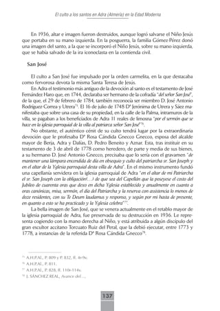 El culto a los santos en Adra (Almería) en la Edad Moderna



    En 1936, altar e imagen fueron destruidos, aunque logró salvarse el Niño Jesús
que portaba en su mano izquierda. En la posguerra, la familia Gómez-Pérez donó
una imagen del santo, a la que se incorporó el Niño Jesús, sobre su mano izquierda,
que se había salvado de la ira iconoclasta en la contienda civil.

     San José

      El culto a San José fue impulsado por la orden carmelita, en la que destacaba
como fervorosa devota la misma Santa Teresa de Jesús.
      En Adra el testimonio más antiguo de la devoción al santo es el testamento de José
Fernández Haro que, en 1744, declaraba ser hermano de la cofradía “del señor San José”,
de la que, el 29 de febrero de 1784, también reconocía ser miembro D. José Antonio
Rodríguez-Correa y Utrera75. El 16 de julio de 1748 Dª Jerónima de Utrera y Sáez ma-
nifestaba que sobre una casa de su propiedad, en la calle de la Palma, intramuros de la
villa, se pagaban a los beneficiados de Adra 11 reales de limosna “por el sermón que se
hace en la iglesia parroquial de la villa al patriarca señor San José”76.
      No obstante, el auténtico cénit de su culto tendrá lugar por la extraordinaria
devoción que le profesaba Dª Rosa Cándida Gnecco Gnecco, esposa del alcalde
mayor de Berja, Adra y Dalías, D. Pedro Beneito y Aznar. Esta, tras instituir en su
testamento de 3 de abril de 1778 como heredero, de parte y media de sus bienes,
a su hermano D. José Antonio Gnecco, precisaba que lo sería con el gravamen “de
mantener una lámpara encendida de día en obsequio y culto del patriarcha sr. San Joseph y
en el altar de la Yglesia parroquial desta villa de Adra”. En el mismo instrumento fundó
una capellanía servidera en la iglesia parroquial de Adra “en el altar de mi Patriarcha
el sr. San Joseph con la obligación(…) de que sea del Capellán que la poseyese el costo del
Jubileo de cuarenta oras que dexo en dicha Yglesia establecido y anualmente en cuanto a
oras canónicas, misa, sermón, el día del Patriarcha y la reserva con assistencia lo menos de
doze residentes, con su Te Deum laudamus y responso, y según por mi hasta de presente,
en quanto a esto se ha practicado y la Yglesia celebra”77.
      La bella imagen de San José, que se venera actualmente en el retablo mayor de
la iglesia parroquial de Adra, fue preservada de su destrucción en 1936. Le repre-
senta cogiendo con la mano derecha al Niño, y está atribuida a algún discípulo del
gran escultor accitano Torcuato Ruiz del Peral, que la debió ejecutar, entre 1773 y
1778, a instancias de la referida Dª Rosa Cándida Gnecco78.



75
     A.H.P.Al., P. 809 y P. 832, ff. 4r-9v.
76
     A.H.P.Al., P. 811.
77
     A.H.P.Al., P. 828, ff. 110r-114v.
78
     J. SÁNCHEZ REAL, Avance del…,



                                               137
 