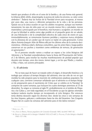 Dr. Fermín Labarga García



interés que produce el niño en el seno de la familia y, de una forma más general,
la infancia débil, infeliz, desprotegida, la pureza de todos los jóvenes, su valor como
símbolos»3. Todavía hoy las fechas de la Navidad sirven para recuperar, al menos
por unos días, una nueva y diferente perspectiva de la vida y de las personas.
Quizás sea ya la única ocasión en que los adultos recuperan, aunque sea momen-
taneamente, los ojos de niño para ver un mundo menos frío y calculador, menos
materialista y preocupado por el beneficio, más humano y acogedor; un mundo en
el que la felicidad se atisba como algo posible en el pequeño gesto de un saludo,
de una felicitación o de la complicidad colectiva de cada cinco de enero en que,
irremediablemente, se rememoran ilusiones perdidas y sorpresas nunca olvidadas
con la añoranza de un candor que de nuevo se repite en cada generación. Como
dijera Antonio Joaquín Afán de Ribera allá por los últimos años de la centuria deci-
monónica: «Dichosa edad y dichosas costumbres, que los antes hijos y luego padres
conservan en sus pechos y trasmiten como emblemas de ternura, de generación
en generación»4.
     En el presente estudio vamos a realizar un repaso a los ciclos litúrgicos del
Adviento y la Navidad extendiéndonos hasta la fiesta del Presentación del Señor,
el 2 de febrero, para reseñar las muchas manifestaciones de piedad popular que
durante este tiempo, unos dos meses, tienen lugar, y en los que Madre, y madres,
e Hijo, e hijos, son actores principales.

     1.- El adviento

     No se trata aquí de hacer un tratado sobre el origen, el desarrollo histórico y la
teología que subyace al tiempo litúrgico del adviento, sino tan sólo de ver en qué
medida ha sido propicio para la inserción de celebraciones piadosas populares. En
cualquier caso, conviene comenzar señalando que el adviento es el tiempo litúrgi-
co de preparación para el nacimiento de Cristo que se celebra en la Navidad. Se
compone de cuatro semanas, que incluyen los cuatro domingos anteriores al 25 de
diciembre. Su origen se remonta al siglo IV, probablemente en el ámbito de Hispa-
nia y las Galias y, con toda seguridad, en el Occidente ya que las iglesias orientales
tardaron todavía mucho tiempo en incorporarlo al ciclo litúrgico. Por entonces
tenía distinta duración según los diversos ritos: desde las cinco o seis semanas de
los ritos hispano, galicano y ambrosiano hasta las dos del bizantino. San Gregorio
Magno fijó en cuatro las semanas del adviento para el rito latino romano5.


3
    Heers, o.c., 95.
4
    A. J. Afán de riberA, Fiestas populares de Granada (Granada 1885, facsímil 1987) 42.
5
    m. rigHetti, Historia de la Liturgia I (Madrid 1955) 675-687; J. PAscHer, El año litúrgico (Madrid
       1965) 357-398.



                                                  12
 