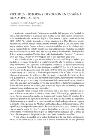 VIRTUDES: HISTORIA Y DEVOCIÓN EN ESPAÑA A
UNA ADVOCACIÓN
Francisco RODRÍGUEZ PRADOS
Profesor De Enseñanza Secundaria


      Las virtudes teologales del Cristianismo son la Fe, la Esperanza y la Caridad; de
ellas la más importante es la caridad. Junto a éstas, suelen citarse como complemen-
to las llamadas virtudes cardinales. Según el Catecismo de la Iglesia católica (párrafos
1812 -1829), “las virtudes teologales se refieren directamente a Dios. Disponen a los/as
cristianos/as a vivir en relación con la Santísima Trinidad. Tienen a Dios uno y trino como
origen, motivo y objeto. Fundan, animan y caracterizan el obrar moral del cristiano. Infor-
man y vivifican todas las virtudes morales. Son infundidas por Dios en el alma de los fieles
para hacerlos capaces de obrar como hijos suyos y merecer la vida eterna. Son la garantía
de la presencia y la acción del Espíritu Santo en las facultades del ser humano.” Pero vamos
antes que nada, a hacer un breve repaso por lo que significan cada una:
      La fe es la virtud por la que los/as cristianos/as creen en Dios y en todo lo que
ha dicho y revelado “porque Él es la verdad misma”. Por ella “el hombre se entrega en-
tera y libremente a Dios” y por ella el/la creyente cristiano/a “se esfuerza por conocer y
hacer la voluntad de Dios”. La fe viva “actúa por la caridad”. El don de la fe permanece
en el/la que no ha pecado contra ella, pero, “la fe sin obras está muerta”. Privada de
la esperanza y de la caridad, la fe no une plenamente al fiel a Cristo ni hace de él/
ella un miembro vivo de su Cuerpo. Por otra parte, el discípulo de Cristo no debe
sólo guardar la fe y vivir de ella, sino también profesarla, testimoniarla con firmeza
y difundirla, ya que el servicio y el testimonio de la fe son requeridos para la salva-
ción: “Por todo aquél que se declare por mí ante los hombres, yo también me declararé por
él ante mi Padre que está en los cielos; pero a quien me niegue ante los hombres, le negaré
yo también ante mi Padre que está en los cielos”.
      La segunda virtud teologal es la esperanza, por la que los/as cristianos/as as-
piran al Reino de los cielos y a la vida eterna como felicidad suya, apoyándose no
en sus fuerzas sino en los auxilios de la gracia del Espíritu Santo. El impulso de la
esperanza preserva del egoísmo y conduce a la dicha de la caridad. La esperanza
cristiana recoge y perfecciona la esperanza del pueblo elegido que tiene su origen y
su modelo en la esperanza de Abraham, colmada en Isaac, de las promesas de Dios
y purificada por la prueba del sacrificio. En toda circunstancia, cada cristiano/a debe
esperar, con la gracia de Dios, “perseverar hasta el fin” y obtener el gozo del cielo,
como eterna recompensa de Dios por las obras buenas realizadas con la gracia de
Cristo. En la esperanza, la Iglesia implora que “todos los hombres se salven”.
      Y por último, la caridad es la virtud teologal por la cual los/as cristianos/as
aman a Dios sobre todas las cosas por él mismo (resumen de los tres primeros



                                           139
 