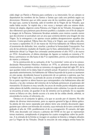 Virtudes: historia y devoción en España a una advocación”



cidió elegir un Patrón o Patrona para confiarse a su intercesión. En un cántaro se
depositaron los nombres de los Santos o Santas que cada uno prefería según sus
devociones. Hicieron que un niño sacase uno de los nombres para ser elegido. Y
he aquí que, cuenta la leyenda, salió el nombre de la Virgen de las Virtudes, que
nadie había escrito. Se repitió dos y tres veces y siempre salía ese mismo título.
Llenos de alegría, eligieron como Patrona a la Virgen de las Virtudes. Encargaron a
dos villenenses que partieran para diversos pueblos y ciudades con el fin de adquirir
la imagen de la Patrona. Solamente llevaban andados unos metros cuando vieron
que dos jóvenes se acercaban con un arca que contenía dentro una imagen de esta
Virgen. Se la entregaron y sin apenas cruzar palabra desaparecieron aquellos dos
jóvenes. Como gratitud, Villena hizo dos Votos a la Virgen, que cumple cada año,
en marzo y septiembre. El 25 de marzo de 1624 los habitantes de Villena hicieron
el juramento de defender, leer, enseñar y predicar la Inmaculada Concepción. Fue
una de las primeras ciudades de España que lo hizo, adelantándose 230 años a su
definición oficial. La Virgen fue coronada canónicamente el año 1923 y de nuevo
en 1954. Actualmente, el último domingo de Agosto se traslada en romería a Vi-
llena y permanece en ella hasta el día 9 se septiembre, previo a la tradicional fiesta
de moros y cristianos.
     En la construcción de su santuario, el de “La morenita” como así se la conoce,
declarado Monumento Histórico Artístico en 1976, se advierten diversas épocas
constructivas. La primitiva ermita se remonta a la segunda mitad del siglo XV, de la
que quedan restos en la cripta, bajo el camarín actual. Al parecer y como ya hemos
apuntado anteriormente, los habitantes de Villena huyendo de la peste se asentaron
en este paraje, decidiendo buscar la protección de un patrono o patrona, que fue
la Virgen de las Virtudes. La portada de acceso al templo es de estilo renacentista.
En su parte superior se abren huecos que corresponden a las habitaciones altas del
claustro, y las dos ventanas del extremo de la fachada pertenecen al patronato del
monasterio. El claustro es muy sencillo, los arcos de medio punto rebajados apoyan
sobre pilares de ladrillo, mientras que las galerías están cubiertas. La caja de escalera
se encuentra al oeste, sin guardar el eje de simetría con la portada. En su segundo
tramo se bifurca en dos, dando acceso a la zona de las celdas donde, además, se
encontraba la cocina, el refectorio, etc.
     Destaca en el conjunto la iglesia, a la que se accede por el claustro. Ha sido
objeto de diversas intervenciones, pero su aspecto general la liga al último gótico.
Su planta de tres naves separadas por pilares tiene una extraña decoración zigza-
gueante que cubren con bóvedas de crucería, cuya ménsula de la nave central tiene
grabado el año de 1581, posiblemente el de su consagración. El camarín, del siglo
XVII, esta decorado con estucos y pinturas del XVIII en los que se representan
temas marianos, completando el programa los cuatro evangelistas sobre las pechi-
nas. A la entrada de la Ermita se recogen en azulejos la historia y milagros obrados
por La Virgen de las Virtudes. Desde la erección de esta antigua ermita hasta los



                                          141
 