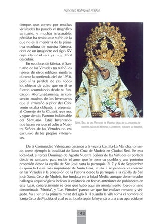Francisco Rodríguez Prados



tiempos que corren, por muchas
vicisitudes ha pasado el magnífico
santuario, y muchas irreparables
pérdidas ha tenido que sufrir, de la
que no es la menor la de la primi-
tiva escultura de nuestra Patrona,
obra de un imaginero del siglo XV
cuya identidad será ya muy difícil
descubrir.
     En sus obras de fábrica, el San-
tuario de las Virtudes no sufrió los
rigores de otros edificios similares
durante la contienda civil de 1936,
pero sí la pérdida de casi todos
los objetos de culto que en él se
fueron acumulando desde su fun-
dación. Afortunadamente, se con-
servan muchos de los Inventarios
que el ermitaño o prior del Con-
vento estaba obligado a presentar
al Consejo de la Ciudad, que era,
y sigue siendo, Patrono indubitable
del Santuario. Estos Inventarios
                                        ntrA. srA. de lAs Virtudes de VillenA; en lA de lA izquierdA se
nos hacen ver que el culto a Nues-
                                              obserVA su color moreno; lA inferior, durAnte su romeríA.
tra Señora de las Virtudes no era
exclusivo de los propios villenen-
ses.

     De la Comunidad Valenciana pasamos a la vecina Castilla-La Mancha, toman-
do como ejemplo la localidad de Santa Cruz de Mudela en Ciudad Real. En esta
localidad, el tercer Domingo de Agosto Nuestra Señora de las Virtudes es portada
desde su santuario para recibir el amor que le tiene su pueblo y una posterior
procesión desde la capilla de San José hasta la parroquia. El 7 y 8 de Septiembre
es quizá la Fiesta más importante de Santa Cruz; el día 7 se produce el encierro
en las Virtudes y la procesión de la Patrona desde la parroquia a la capilla de San
José. Santa Cruz de Mudela, fue fundada en la Edad Media, aunque determinados
hallazgos arqueológicos indican la existencia en fechas anteriores de pobladores en
este lugar, concretamente se cree que hubo aquí un asentamiento íbero-romano
denominada “Vitoria”, y “Las Virtudes” parece ser que fue enclave romano y visi-
godo. Va a ser en la primera mitad del siglo XIII cuando la villa toma el nombre de
Santa Cruz de Mudela, el cual es atribuido según la leyenda a una cruz aparecida en



                                          142
 