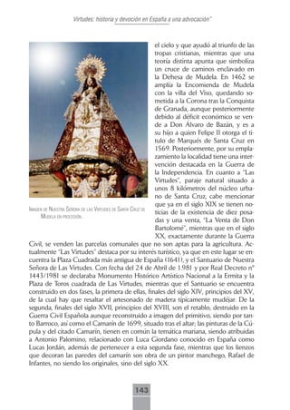 Virtudes: historia y devoción en España a una advocación”



                                                          el cielo y que ayudó al triunfo de las
                                                          tropas cristianas, mientras que una
                                                          teoría distinta apunta que simboliza
                                                          un cruce de caminos enclavado en
                                                          la Dehesa de Mudela. En 1462 se
                                                          amplía la Encomienda de Mudela
                                                          con la villa del Viso, quedando so-
                                                          metida a la Corona tras la Conquista
                                                          de Granada, aunque posteriormente
                                                          debido al déficit económico se ven-
                                                          de a Don Álvaro de Bazán, y es a
                                                          su hijo a quien Felipe II otorga el ti-
                                                          tulo de Marqués de Santa Cruz en
                                                          1569. Posteriormente, por su empla-
                                                          zamiento la localidad tiene una inter-
                                                          vención destacada en la Guerra de
                                                          la Independencia. En cuanto a “Las
                                                          Virtudes”, paraje natural situado a
                                                          unos 8 kilómetros del núcleo urba-
                                                          no de Santa Cruz, cabe mencionar
                                                          que ya en el siglo XIX se tienen no-
imAgen de nuestrA señorA de lAs Virtudes de sAntA cruz de
                                                          ticias de la existencia de diez posa-
      mudelA en procesión.
                                                          das y una venta, “La Venta de Don
                                                          Bartolomé”, mientras que en el siglo
                                                          XX, exactamente durante la Guerra
Civil, se venden las parcelas comunales que no son aptas para la agricultura. Ac-
tualmente “Las Virtudes” destaca por su interés turístico, ya que en este lugar se en-
cuentra la Plaza Cuadrada más antigua de España (1641), y el Santuario de Nuestra
Señora de Las Virtudes. Con fecha del 24 de Abril de 1.981 y por Real Decreto nº
1443/1981 se declaraba Monumento Histórico Artístico Nacional a la Ermita y la
Plaza de Toros cuadrada de Las Virtudes, mientras que el Santuario se encuentra
construido en dos fases, la primera de ellas, finales del siglo XIV, principios del XV,
de la cual hay que resaltar el artesonado de madera típicamente mudéjar. De la
segunda, finales del siglo XVII, principios del XVIII, son el retablo, destruido en la
Guerra Civil Española aunque reconstruido a imagen del primitivo, siendo por tan-
to Barroco, así como el Camarín de 1699, situado tras el altar; las pinturas de la Cú-
pula y del citado Camarín, tienen en común la temática mariana, siendo atribuidas
a Antonio Palomino, relacionado con Luca Giordano conocido en España como
Lucas Jordán, además de pertenecer a esta segunda fase, mientras que los lienzos
que decoran las paredes del camarín son obra de un pintor manchego, Rafael de
Infantes, no siendo los originales, sino del siglo XX.



                                             143
 