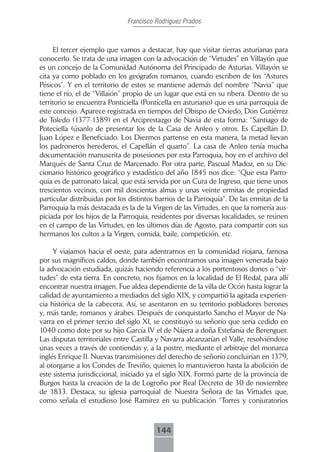 Francisco Rodríguez Prados



     El tercer ejemplo que vamos a destacar, hay que visitar tierras asturianas para
conocerlo. Se trata de una imagen con la advocación de “Virtudes” en Villayón que
es un concejo de la Comunidad Autónoma del Principado de Asturias. Villayón se
cita ya como poblado en los geógrafos romanos, cuando escriben de los “Astures
Pésicos”. Y en el territorio de estos se mantiene además del nombre “Navia” que
tiene el río, el de “Villaión” propio de un lugar que está en su ribera. Dentro de su
territorio se encuentra Ponticiella (Ponticella en asturiano) que es una parroquia de
este concejo. Aparece registrada en tiempos del Obispo de Oviedo, Don Gutiérrez
de Toledo (1377-1389) en el Arciprestazgo de Navia de esta forma: “Santiago de
Poteciella (úsanlo de presentar los de la Casa de Anleo y otros. Es Capellán D.
Juan López e Beneficiado. Los Diezmos partense en esta manera, la metad lievan
los padroneros herederos, el Capellán el quarto”. La casa de Anleo tenía mucha
documentación manuscrita de posesiones por esta Parroquia, hoy en el archivo del
Marqués de Santa Cruz de Marcenado. Por otra parte, Pascual Madoz, en su Dic-
cionario histórico geográfico y estadístico del año 1845 nos dice: “Que esta Parro-
quia es de patronato laical, que está servida por un Cura de Ingreso, que tiene unos
trescientos vecinos, con mil doscientas almas y unas veinte ermitas de propiedad
particular distribuidas por los distintos barrios de la Parroquia”. De las ermitas de la
Parroquia la más destacada es la de la Virgen de las Virtudes, en que la romería aus-
piciada por los hijos de la Parroquia, residentes por diversas localidades, se reúnen
en el campo de las Virtudes, en los últimos días de Agosto, para compartir con sus
hermanos los cultos a la Virgen, comida, baile, competición, etc.

     Y viajamos hacia el oeste, para adentrarnos en la comunidad riojana, famosa
por sus magníficos caldos, donde también encontramos una imagen venerada bajo
la advocación estudiada, quizás haciendo referencia a los portentosos dones o “vir-
tudes” de esta tierra. En concreto, nos fijamos en la localidad de El Redal, para allí
encontrar nuestra imagen. Fue aldea dependiente de la villa de Ocón hasta lograr la
calidad de ayuntamiento a mediados del siglo XIX, y compartió la agitada experien-
cia histórica de la cabecera. Así, se asentaron en su territorio pobladores berones
y, más tarde, romanos y árabes. Después de conquistarlo Sancho el Mayor de Na-
varra en el primer tercio del siglo XI, se constituyó su señorío que sería cedido en
1040 como dote por su hijo García IV el de Nájera a doña Estefanía de Berenguer.
Las disputas territoriales entre Castilla y Navarra alcanzarían el Valle, resolviéndose
unas veces a través de contiendas y, a la postre, mediante el arbitraje del monarca
inglés Enrique II. Nuevas transmisiones del derecho de señorío concluirían en 1379,
al otorgarse a los Condes de Treviño, quienes lo mantuvieron hasta la abolición de
este sistema jurisdiccional, iniciado ya el siglo XIX. Formó parte de la provincia de
Burgos hasta la creación de la de Logroño por Real Decreto de 30 de noviembre
de 1833. Destaca, su iglesia parroquial de Nuestra Señora de las Virtudes que,
como señala el estudioso José Ramírez en su publicación “Torres y conjuratorios



                                         144
 
